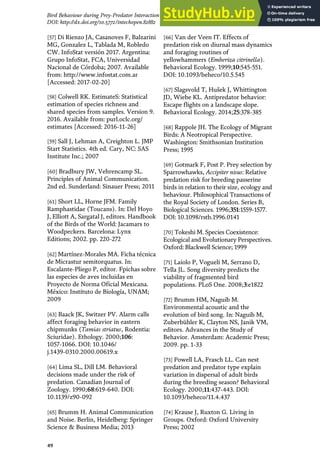 [57] Di Rienzo JA, Casanoves F, Balzarini
MG, Gonzalez L, Tablada M, Robledo
CW. InfoStat versión 2017. Argentina:
Grupo InfoStat, FCA, Universidad
Nacional de Córdoba; 2007. Available
from: http://www.infostat.com.ar
[Accessed: 2017-02-20]
[58] Colwell RK. EstimateS: Statistical
estimation of species richness and
shared species from samples. Version 9.
2016. Available from: purl.oclc.org/
estimates [Accessed: 2016-11-26]
[59] Sall J, Lehman A, Creighton L. JMP
Start Statistics. 4th ed. Cary, NC: SAS
Institute Inc.; 2007
[60] Bradbury JW, Vehrencamp SL.
Principles of Animal Communication.
2nd ed. Sunderland: Sinauer Press; 2011
[61] Short LL, Horne JFM. Family
Ramphastidae (Toucans). In: Del Hoyo
J, Elliott A, Sargatal J, editors. Handbook
of the Birds of the World: Jacamars to
Woodpeckers. Barcelona: Lynx
Editions; 2002. pp. 220-272
[62] Martínez-Morales MA. Ficha técnica
de Micrastur semitorquatus. In:
Escalante-Pliego P, editor. Fpichas sobre
las especies de aves incluidas en
Proyecto de Norma Oficial Mexicana.
México: Instituto de Biología, UNAM;
2009
[63] Baack JK, Switzer PV. Alarm calls
affect foraging behavior in eastern
chipmunks (Tamias striatus, Rodentia:
Sciuridae). Ethology. 2000;106:
1057-1066. DOI: 10.1046/
j.1439-0310.2000.00619.x
[64] Lima SL, Dill LM. Behavioral
decisions made under the risk of
predation. Canadian Journal of
Zoology. 1990;68:619-640. DOI:
10.1139/z90-092
[65] Brumm H. Animal Communication
and Noise. Berlin, Heidelberg: Springer
Science & Business Media; 2013
[66] Van der Veen IT. Effects of
predation risk on diurnal mass dynamics
and foraging routines of
yellowhammers (Emberiza citrinella).
Behavioral Ecology. 1999;10:545-551.
DOI: 10.1093/beheco/10.5.545
[67] Slagsvold T, Hušek J, Whittington
JD, Wiebe KL. Antipredator behavior:
Escape flights on a landscape slope.
Behavioral Ecology. 2014;25:378-385
[68] Rappole JH. The Ecology of Migrant
Birds: A Neotropical Perspective.
Washington: Smithsonian Institution
Press; 1995
[69] Gotmark F, Post P. Prey selection by
Sparrowhawks, Accipiter nisus: Relative
predation risk for breeding passerine
birds in relation to their size, ecology and
behaviour. Philosophical Transactions of
the Royal Society of London. Series B,
Biological Sciences. 1996;351:1559-1577.
DOI: 10.1098/rstb.1996.0141
[70] Tokeshi M. Species Coexistence:
Ecological and Evolutionary Perspectives.
Oxford: Blackwell Science; 1999
[71] Laiolo P, Vogueli M, Serrano D,
Tella JL. Song diversity predicts the
viability of fragmented bird
populations. PLoS One. 2008;3:e1822
[72] Brumm HM, Naguib M.
Environmental acoustic and the
evolution of bird song. In: Naguib M,
Zuberbühler K, Clayton NS, Janik VM,
editors. Advances in the Study of
Behavior. Amsterdam: Academic Press;
2009. pp. 1-33
[73] Powell LA, Frasch LL. Can nest
predation and predator type explain
variation in dispersal of adult birds
during the breeding season? Behavioral
Ecology. 2000;11:437-443. DOI:
10.1093/beheco/11.4.437
[74] Krause J, Ruxton G. Living in
Groups. Oxford: Oxford University
Press; 2002
49
Bird Behaviour during Prey-Predator Interaction in a Tropical Forest in México
DOI: http://dx.doi.org/10.5772/intechopen.82882
 