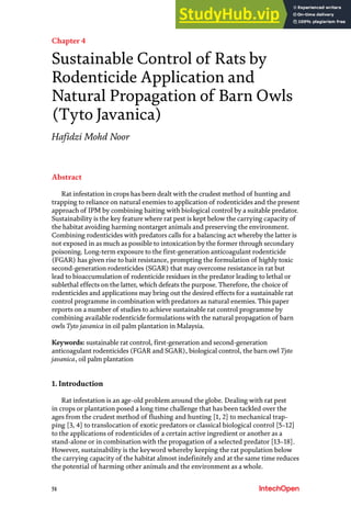 51
Chapter 4
Sustainable Control of Rats by
Rodenticide Application and
Natural Propagation of Barn Owls
(Tyto Javanica)
Hafidzi Mohd Noor
Abstract
Rat infestation in crops has been dealt with the crudest method of hunting and
trapping to reliance on natural enemies to application of rodenticides and the present
approach of IPM by combining baiting with biological control by a suitable predator.
Sustainability is the key feature where rat pest is kept below the carrying capacity of
the habitat avoiding harming nontarget animals and preserving the environment.
Combining rodenticides with predators calls for a balancing act whereby the latter is
not exposed in as much as possible to intoxication by the former through secondary
poisoning. Long-term exposure to the first-generation anticoagulant rodenticide
(FGAR) has given rise to bait resistance, prompting the formulation of highly toxic
second-generation rodenticides (SGAR) that may overcome resistance in rat but
lead to bioaccumulation of rodenticide residues in the predator leading to lethal or
sublethal effects on the latter, which defeats the purpose. Therefore, the choice of
rodenticides and applications may bring out the desired effects for a sustainable rat
control programme in combination with predators as natural enemies. This paper
reports on a number of studies to achieve sustainable rat control programme by
combining available rodenticide formulations with the natural propagation of barn
owls Tyto javanica in oil palm plantation in Malaysia.
Keywords: sustainable rat control, first-generation and second-generation
anticoagulant rodenticides (FGAR and SGAR), biological control, the barn owl Tyto
javanica, oil palm plantation
1. Introduction
Rat infestation is an age-old problem around the globe. Dealing with rat pest
in crops or plantation posed a long time challenge that has been tackled over the
ages from the crudest method of flushing and hunting [1, 2] to mechanical trap-
ping [3, 4] to translocation of exotic predators or classical biological control [5–12]
to the applications of rodenticides of a certain active ingredient or another as a
stand-alone or in combination with the propagation of a selected predator [13–18].
However, sustainability is the keyword whereby keeping the rat population below
the carrying capacity of the habitat almost indefinitely and at the same time reduces
the potential of harming other animals and the environment as a whole.
 