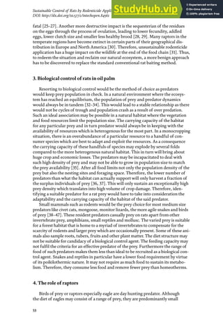 53
Sustainable Control of Rats by Rodenticide Application and Natural Propagation of Barn Owls…
DOI: http://dx.doi.org/10.5772/intechopen.84561
fatal [25–27]. Another more destructive impact is the sequesterian of the residues
on the eggs through the process of ovulation, leading to lower fecundity, addled
eggs, lower clutch size and smaller less healthy brood [28, 29]. Many raptors in the
temperate regions have become extinct in certain parts of their geographical dis-
tribution in Europe and North America [30]. Therefore, unsustainable rodenticide
application has a huge impact on the wildlife at the end of the food chain [31]. Thus,
to redeem the situation and reclaim our natural ecosystem, a more benign approach
has to be discovered to replace the standard conventional rat baiting method.
3. Biological control of rats in oil palm
Resorting to biological control would be the method of choice as predators
would keep prey population in check. In a natural environment where the ecosys-
tem has reached an equilibrium, the population of prey and predator dynamics
would always be in tandem [32–34]. This would lead to a stable relationship as there
would not be cycles of trough and population crash as a result of over predation.
Such an ideal association may be possible in a natural habitat where the vegetation
and food resources limit the population size. The carrying capacity of the habitat
for any particular prey and in turn predator would always be in keeping with the
availability of resources which is heterogenous for the most part. In a monocropping
situation, there is an overabundance of a particular resource to a handful of con-
sumer species which are best to adapt and exploit the resources. As a consequence
the carrying capacity of these handfuls of species may explode by several folds
compared to the more heterogenous natural habitat. This in turn will bring about
huge crop and economic losses. The predators may be incapacitated to deal with
such high density of prey and may not be able to grow in population size to match
the prey availability [35]. After all food limits not only the population density of the
prey but also the nesting sites and foraging space. Therefore, the lower number of
predators than what the habitat can actually support will only harvest a fraction of
the surplus individuals of prey [36, 37]. This will only sustain an exceptionally high
prey density which translates into high volume of crop damage. Therefore, iden-
tifying a suitable predator for a rat prey would have to take into consideration the
adaptability and the carrying capacity of the habitat of the said predator.
Small mammals such as rodents would be the prey choice for most medium size
predators like civet cats, mongoose, monitor lizards, the more agile snakes and birds
of prey [38–47]. These resident predators casually prey on rats apart from other
invertebrate prey, amphibians, small reptiles and mollusc. The varied prey is suitable
for a forest habitat that is home to a myriad of invertebrates to compensate for the
scarcity of rodents and larger prey which are occasionally present. Some of these ani-
mals also sample roots, tubers, fruits and other plant matter. The diet structure may
not be suitable for candidacy of a biological control agent. The feeding capacity may
not fulfil the criteria for an effective predator of the prey. Furthermore the range of
food of such predators makes them less than ideal to be recruited as a biological con-
trol agent. Snakes and reptiles in particular have a lower food requirement by virtue
of its poikilothermic nature. It may not require as much food to sustain its metabo-
lism. Therefore, they consume less food and remove fewer prey than homeotherms.
4. The role of raptors
Birds of prey or raptors especially eagle are day hunting predator. Although
the diet of eagles may consist of a range of prey, they are predominantly small
 
