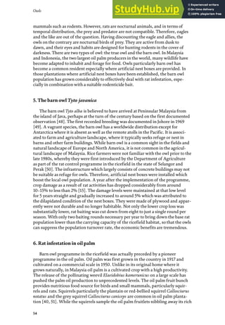 Owls
54
mammals such as rodents. However, rats are nocturnal animals, and in terms of
temporal distribution, the prey and predator are not compatible. Therefore, eagles
and the like are out of the question. Having discounting the eagle and allies, the
owls on the contrary are nocturnal birds of prey. They are active from dusk to
dawn, and their eyes and habits are designed for hunting rodents in the cover of
darkness. There are two types of owl: the true owl and the barn owl. In Malaysia
and Indonesia, the two largest oil palm producers in the world, many wildlife have
become adapted to inhabit and forage for food. Owls particularly barn owl has
become a common resident especially where artificial nest boxes are provided. In
those plantations where artificial nest boxes have been established, the barn owl
population has grown considerably to effectively deal with rat infestation, espe-
cially in combination with a suitable rodenticide bait.
5. The barn owl Tyto javanica
The barn owl Tyto alba is believed to have arrived at Peninsular Malaysia from
the island of Java, perhaps at the turn of the century based on the first documented
observation [48]. The first recorded breeding was documented in Johore in 1969
[49]. A vagrant species, the barn owl has a worldwide distribution except for
Antarctica where it is absent as well as the remote atolls in the Pacific. It is associ-
ated to farm and agriculture landscape, where it typically seeks refuge or nest in
barns and other farm buildings. While barn owl is a common sight in the fields and
natural landscape of Europe and North America, it is not common in the agricul-
tural landscape of Malaysia. Rice farmers were not familiar with the owl prior to the
late 1980s, whereby they were first introduced by the Department of Agriculture
as part of the rat control programme in the ricefield in the state of Selangor and
Perak [50]. The infrastructure which largely consists of concrete buildings may not
be suitable as refuge for owls. Therefore, artificial nest boxes were installed which
boost the local owl population. A year after the implementation of the programme,
crop damage as a result of rat activities has dropped considerably from around
10–15% to less than 2% [15]. The damage levels were maintained at that low level
for 5 years straight and gradually increased to around 5% which was attributed to
the dilapidated condition of the nest boxes. They were made of plywood and appar-
ently were not durable and no longer habitable. Not only the lower crop loss was
substantially lower, rat baiting was cut down from eight to just a single round per
season. With only two baiting rounds necessary per year to bring down the base rat
population lower than the carrying capacity of the ricefield habitat, so that the owls
can suppress the population turnover rate, the economic benefits are tremendous.
6. Rat infestation in oil palm
Barn owl programme in the ricefield was actually preceded by a pioneer
programme in the oil palm. Oil palm was first grown in the country in 1917 and
cultivated on a commercial scale in 1950. Unlike in its original home where it
grows naturally, in Malaysia oil palm is a cultivated crop with a high productivity.
The release of the pollinating weevil Elaeidobius kamerunicus on a large scale has
pushed the palm oil production to unprecedented levels. The oil palm fruit bunch
provides nutritious food source for birds and small mammals, particularly squir-
rels and rats. Squirrels particularly the plantain or red-bellied squirrel Callosciurus
notatus and the grey squirrel Callosciurus caniceps are common in oil palm planta-
tion [40, 51]. While the squirrels sample the oil palm fruitlets nibbling away its rich
 