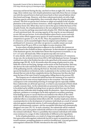 55
Sustainable Control of Rats by Rodenticide Application and Natural Propagation of Barn Owls…
DOI: http://dx.doi.org/10.5772/intechopen.84561
mesocarp and kernel during the day, rats feed on them at night [52]. In the early
stage, these rodents may visit oil palm plantations especially those that are contigu-
ous with the natural forest to feed and return back to their natural habitat where
they breed and forage. However, with these rodents particularly rat with a high
learning capacity and adaptability, they eventually adopt the oil palm plantation
as home. The first rat species that is known to adapt successfully in the oil palm
plantation is the wood rat Rattus tiomanicus, which originally live in the shrubs and
secondary forest [53]. When they start to nest in the spaces within the bases of the
oil palm fronds, the oil palm plantation is the new adopted home for R. tiomanicus.
Thus, it is now by and large associated with oil palm [54]. With the high availability
of such nutritious food, the carrying capacity of the crop for rat was estimated
at over 350 rats per hectare. In its natural habitat where food is scarce and with
diverse niches which support more species of small mammals, the interspecific
competition is greater [3, 4, 46, 47, 55]. Thus, the population density of
R. tiomanicus can be manyfold higher than its original natural habitat. Losses
attributed to R. tiomanicus and other rat species to a smaller extant can reach
anywhere from 5% up to 30% or even higher in some situations [56].
In areas where oil palm plantation is adjacent to the ricefield, the common rat
species found is the ricefield rat Rattus argentiventer. In that situation R. argentiventer
is the dominant species, but studies have shown that its presence is transient, i.e. up
to 4- or 5-year-old stand only. Other rat species may take over such as
R. rattus diardii, which is common in areas near human habitation or R. tiomanicus.
At any rate, the rat density hovers from 200 to 400 individuals per hectare. Damage is
confined not only to the fruitlets but also to the apical bud at the nursery and young
planting stage [56–59]. At 30–36 months when the young oil palm starts to crop,
while the crowns are low lying, damage can be severe on the fruit bunches. Rats may
also devour the male and female florescence, and they may also feed on the larvae
of the pollinating weevils, reducing the fruit set. Recently invasion by a much larger
species the bandicoot rat Bandicota indica in plantation in the northern state of Perlis
showed that not only do they completely devour the florescence but they also feed
away the base of the outer frond of young palms, killing them in the process [59].
The frequent use of rodenticide which has been the mainstay of rat control in
oil palm has led to some serious implications to the ecosystem. The most direct
consequence is the unintended poisoning of nontarget species especially wildlife.
Since rodenticides are all broad-spectrum, it is fatal to any mammals of birds which
casually consume them. As the rodenticides are presented as baits, they are likely
to be picked up by wildlife including forest rat species which lives near the forest
edge and may undertake daily foraging inside the plantation. Apart from primary
exposure, predators or scavengers can be duly exposed to secondary poisoning
from feeding on prey or carcass that has succumbed to the effects of the roden-
ticide [60–65]. Bioaccumulation of the active ingredients may lead to long-term
sublethal effects or immediate lethal effects [66–69]. Another implication which is
counterproductive is the development of resistance individuals as a result of natural
selection against rodenticide toxicity. It will eventually give rise to a population
which is predominantly resistant, and the susceptible individual will systematically
disappear over time [70, 71]. In such a situation, the rodenticide will be rendered
ineffective, and a more potent rodenticide will have to be synthesised to overcome
the resistant individuals. There is a possibility that resistant individuals will exhibit
cross resistance to a range of other rodenticides of different active ingredients.
In the oil palm plantation, as a result of a long-term application of warfarin, a
first-generation anticoagulant rodenticide has led to many rat populations which
turned resistant, prompting planters to switch to brodifacoum, a second-generation
anticoagulant rodenticide (SGAR) introduced in the early 1980s [72].
 