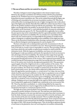 Owls
56
7. The use of barn owl for rat control in oil palm
Therefore, biological control using predators is the closest to depict nature.
However, the capacity or predation rate will have to keep with the prey population
density [8, 35]. Predators may act in a numerical fashion, i.e. increase in prey will
bring about increase in predation rate. This can be realised theoretically by higher rate
of hunting and consumption by an increase in predation numbers [73]. This can be
achieved by either increasing production rate or higher immigration rate to take advan-
tage of the higher prey density. Naturally this is difficult to achieve because there is a lag
time for the predator numbers to keep up with the prey population. The consequence is
higher crop damage before the predator can decimate the prey. The other responses of
the predator can be functional, i.e. each individual predator increases its consumption
on that particular prey species [74, 75]. Theoretically this is applicable, but in reality,
the prey species may not be varied which is ideal for a generalist predator which simply
switches prey type based on availability [76]. In a situation of a crop habitat where
there’s only one common species, it is impossible for the predator to modify its diet
unless it immigrate or emigrate depending on the availability of the single prey type.
These are the theoretical consideration when choosing a natural enemy to be recruited
for an effective biological control programme for rats in oil palm [77].
The barn owl seems to be an ideal predator given the circumstances in the oil
palm plantation [78]. It does not build its own nest. Natural potential nesting sites
such as the hole in a trunk is next to impossible to come by. Thus providing artificial
nest boxes which the owl readily occupies boosts numbers to match with the rat
infestation levels. With the huge prey availability, nest boxes not only increase
breeding pair to take up residence and breed; the reproductive level can increase to
take advantage of the food availability. The clutch size that ranges from typically
4 to 7 is dictated by prey availability [10, 66, 78–80]. A clutch size of 10–12 eggs is
documented during peak season of the rat prey. This is apparent particularly in the
ricefield during the land preparation stage after harvesting where the subadult rats
born of the season start to join the aboveground population [81]. They guarantee
a good supply of food for a high brood size or owlet numbers of the season. The
owls have a self-checking mechanism to regulate their population size. In times of
low prey numbers, the clutch size is smaller to sustain most of the chicks. When
food is particularly scarce, the chicks will be subjected to differential survival.
Since the egg hatches asynchronously, i.e. at intervals of 2 to 3 days, the size of the
chicks from the same brood is different. In fact there is a gradation in size or height
of the chick from the largest to the smallest [10, 78]. In unfavourable season only
the larger owlets will get sufficiently fed to grow to fledglings. The smaller ones
will starve to death by virtue of not being able to compete for food with the larger
siblings. Fledging success is typically high in the region of 80% unless owl popula-
tion is subjected to application of highly toxic rodenticide in the environment [66,
78]. There has also been cannibalism, i.e. owlets being killed by the respective
parents, and this behaviour may be triggered by insufficient food. In a way this is a
mechanism that leads to a numerical response of sort.
The high rate of prey removal which is not necessarily translated into prey
consumed is another attribute of the barn owl. The male barn owl which has been
observed to bring prey to the nest may take home more prey than what is necessary to
feed the chicks. In many occasions the carcasses were left to rot in the nest boxes, and
only a fraction of the prey was actually consumed. This is an added advantage as it
increases the kill rate more than the daily food requirement. From casual survey in the
fields, the number of rats removed from the fields by a breeding pair of barn owl is in
the region of 800–1500 rats per breeding season. Thus, by having an optimum density
of nest boxes in the plantation, barn owl can bring down rat numbers substantially.
 
