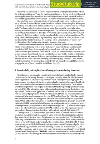 57
Sustainable Control of Rats by Rodenticide Application and Natural Propagation of Barn Owls…
DOI: http://dx.doi.org/10.5772/intechopen.84561
However, the prolificity of the rat population leads to a high turnover rate which
the owls cannot keep up. Thus, the baseline population of the rat needs to be lowered
by the application of rodenticides. Barn owl in combination with a suitable rodenti-
cide will bring about the desired effect, i.e. sustainable rat management in oil palm.
Barn owl has many of the attributes of owls which make them excellent noctur-
nal predators, features like the binocular vision and the almost complete 360 degree
of the head turn. However, it lacks the feature of the more secretive owl, the typical
owls. The barn owl relies on keen hearing more than eyesight, especially when
hunting in the thickets and forest undergrowth. The differential positioning of the
ear cavity enables the owl to detect its prey with near precision. Thus, the barn owl
can hunt in darkness and rely on the sound made by a potential prey as the cue. The
wing area to body weight ratio is particularly larger than most birds, so that it does
not have to flap harder to create lift causing a lot of air turbulence. The owl only
needs to glide effortlessly and strike at its unsuspecting prey.
The features that make the barn owl close to an ideal predator have prompted
efforts of translocating owls to areas that are not known to have a local resident
population [82]. Several attempts have been made to translocate owls from the
Peninsular Malaysia to Sabah and Sarawak. There has been some spectacular success
in this venture. Even though the oil palm landscape may not be similar with that in
the Peninsular, with varied different species of rats abound, the translocated owls
have established well and been breeding successfully [83]. In Lahad Datu, Sabah,
owl’s translocation programme that started with ten pairs of owl in 2015 has grown
to a population of more than 700 individuals [84, 85].
8. Sustainability of application of biological control using barn owl
Since barn owl is a generalist predator and responds to prey availability by numeri-
cal response, i.e. increasing fecundity or immigration/emigration, the effectiveness as
a natural predator of rats in the long run relies much on the prey/food supply [86, 87].
Since, in many occasions, infestation of rats in oil palm plantation has reached epidemic
levels, the reliability of the owls may not fulfil the control requirement. Therewas an
abundance of prey that only surplus individuals of the aboveground populationwill be
harvested [35]. The infestation statuswill remain above the economic threshold or crop
injury level. Therefore, the application of rodenticide has to be placed in combination
with the barn owl programme.Warfarin as the classical FGAR has been applied in com-
binationwith barn owl propagation since the 1970s and well into the 1980s. Past studies
have assumed warfarin has no apparent effects on barn owl fecundity and population
status.When rat has shown evidence of resistance and plantations gradually or abruptly
switched to SGAR particularly brodifacoum, barn owl population in a number of occa-
sions experience a sharp decline or were completelywiped out [72]. The susceptibility of
owls to the effects of bioaccumulation of SGAR residues in thevital organs and tissues
has rendered the combination of the latter with rodenticide futile [63, 66, 88, 89].
The impact of FGARs may not be apparent in terms of immediate lethal effects.
Studies on sublethal effects measured in terms of lowered nest occupancies, fecun-
dity, lower brood size and lower fledging success have shown that FGARs can have
some long-term effects on the viability of the barn owl population. It may lower the
fitness of the individuals and eventually the population as a whole [90, 91]. A study
investigating the sublethal effects of anticoagulant rodenticides in an oil palm plan-
tation in Pahang, Malaysia, over four breeding seasons has indicated that FGARs
like chlorophacinone lead to lower nest boxes occupancies, significantly lower brood
size and lower fledging rates (Table 1). However, the result from the bromadiolone
(SGAR)-treated area was significantly lower than chlorophacinone in terms of nest
 