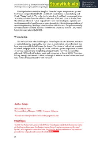 59
Sustainable Control of Rats by Rodenticide Application and Natural Propagation of Barn Owls…
DOI: http://dx.doi.org/10.5772/intechopen.84561
Nestlings in the rodenticide-free plots show the longest wingspan and greatest
body mass compared to the SGAR- and FGAR-treated areas in both Pahang and
Perak (Tables 3 and 4). The reduction in wing length and body mass ranged from
10 to 16% to 7–10% from the sublethal effects of SGAR and 2–8% to 6–10% from
the sublethal effects of FGAR, respectively. There were teratogenic signs in a few
nestlings exposed to brodifacoum as a morphological evidence to support claims of
secondary poisoning. Nestlings raised in rodenticide-free area fledged successfully
upon release into the field, but those from treated areas need another 1 or 2 weeks
before they can take to flight [66].
9. Conclusion
The barn owl is an effective biological control agent on rats. However, its natural
or facilitated rearing by providing nest boxes in combination with rodenticide can
have long-term sublethal effects on the former. The choice of rodenticide is crucial
to sustain owl population in oil palm. SGAR can have a greater implication in terms
of lowered fecundity and morphological impairments. However, the sublethal
effects of FGAR only differ in terms of scale compared to that of SGAR. Therefore,
baiting strategy and botanical-based or biological rodenticide need to be formulated
for a sustainable rodent control with barn owl.
Author details
Hafidzi Mohd Noor
Universiti Putra Malaysia (UPM), Selangor, Malaysia
*Address all correspondence to: hafidzi@upm.edu.my
© 2019TheAuthor(s). LicenseeIntechOpen.Thischapterisdistributed undertheterms
of theCreativeCommonsAttributionLicense(http://creativecommons.org/licenses/
by/3.0), whichpermitsunrestricted use, distribution, and reproductioninanymedium,
provided theoriginal work isproperlycited.
 