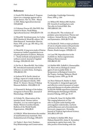 60
Owls
[1] South FW, Birkinshaw F. Progress
report on a campaign against rats in
Krian district. Nov 15, 1924 – March
3, 1925. Malay Agriculture Journal.
1925;13:168
[2] Coleman-Doscas AD, Bird WD. Rat
control in Krian, Perak Malay.
Agricultural Journal. 1934;22:170-176
[3] Wood BJ. Vertebrate pests. In: Corley
RHV, Hardon JJ, Wood BJ, editors. Oil
Palm Research. Amsterdam: Elsevier
Press; 1976. pi-xx, pp. 395-418, p. 532.
(Chapter 28)
[4] Wood BJ. A long term study of Rattus
tiomanicus (miller) populations in an
oil palm plantation in Johore, Malaysia.
I— Study methods and population size
without control. Journal of Applied
Ecology. 1984;21:445-464
[5] De Vos A, Manville RH, Van Gelder
RG. Introduced mammals and their
influence on native biota. Zoologica.
1956;41:163-194
[6] Jackson W B. Pacific island rat
ecology, report of a study made on
Ponape and adjacent islands, 1955-
58(ed. T.I. Storer). Bernice P. Bishop
Museum Bulletin. 1962;255:14-20
[7] Pimentel D. Biology of the Indian
mongoose in Puerto Rico. Journal of
Mammalogy. 1955;36:62
[8] Uchida TA. Observation of the
monitor lizard, Varanus indicus
(Daudin), as a rat control agent on
Ifaluk, Western Caroline Islands.
Bulletin of the World Health
Organization. 1966;35:24
[9] Gibb JA. What determines the number
of small herbivorous mammals. New
Zealand Journal of Ecology. 1981;4:73
[10] Taylor I. Barn Owls: Predator-
Prey Relationships and Conservation.
Cambridge: Cambridge University
Press; 1994. p. 304
[11] Wilson RT, Wolson MP, Durkin
JW. Growth of nestling barn owls
Tyto alba in Central Mali. Ibis.
1987;129:305-318
[12] Abrams PA. The evolution of
predator–prey interactions: Theory and
evidence. Annual Review of Ecology
and Systematics. 2000;31:79-105
[13] Duckett JE. Owls as major predators
of rats in oil palm estates with particular
reference to the Barn owl (Tyto alba).
Planter, Kuala Lumpur. 1976;52:4-15
[14] Lam YM. Reproduction in the
ricefield rat, Rattus argentiventer.
Malayan Nature Journal.
1983;36:249-282
[15] Hafidzi MN, Zulkifli A, Kamaruddin
AA. Barn owl as a biological control
agent of rats in paddy fields. In:
Symposium on Biological Control in
the Tropics. Serdang, Malaysia: Mardi
Training Centre; 1999. pp. 85-88
[16] Noor Hisham H, Hasber S, Suksi
TI, Samsudin A. Integrated approach
and effective control measures of major
pests and diseases in oil palm cultivation
in FELDA-FASSB experiences Seminar
APS Kumpulan Perladangan FELDA.
Jerantut Pahang; 2007. pp. 45-57
[17] Naim M, Umar UJ, Hafidzi MN.
The ranging behaviour of Tyto
alba in oil palm under baiting with
anticoagulant rodenticides, warfarin
and brodifacoum and a biorodenticide
Sarcocystis singaporensis. Pertanika
Journal of Tropical Agricultural Science.
2012;35(2):209-221
[18] Hasber S, Hafidzi MN, Noor
Hisham Hamid DO, Azhar K. Secondary
poisoning in captive barn owls, Tyto
alba javanica from feeding with rats
References
 