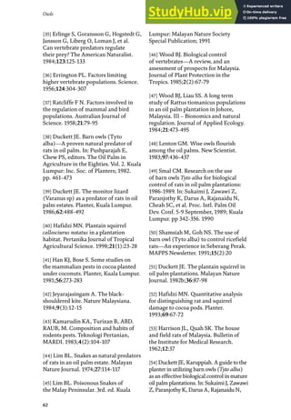 Owls
62
[35] Erlinge S, Goransson G, Hogstedt G,
Jansson G, Liberg O, Loman J, et al.
Can vertebrate predators regulate
their prey? The American Naturalist.
1984;123:125-133
[36] Errington PL. Factors limiting
higher vertebrate populations. Science.
1956;124:304-307
[37] Ratcliffe F N. Factors involved in
the regulation of mammal and bird
populations. Australian Journal of
Science. 1958;21:79-95
[38] Duckett JE. Barn owls (Tyto
alba)—A proven natural predator of
rats in oil palm. In: Pushparajah E,
Chew PS, editors. The Oil Palm in
Agriculture in the Eighties. Vol. 2. Kuala
Lumpur: Inc. Soc. of Planters; 1982.
pp. 461-473
[39] Duckett JE. The monitor lizard
(Varanus sp) as a predator of rats in oil
palm estates. Planter, Kuala Lumpur.
1986;62:488-492
[40] Hafidzi MN. Plantain squirrel
callosciurus notatus in a plantation
habitat. Pertanika Journal of Tropical
Agricultural Science. 1998;21(1):23-28
[41] Han KJ, Bose S. Some studies on
the mammalian pests in cocoa planted
under coconuts. Planter, Kuala Lumpur.
1981;56:273-283
[42] Jeyarajasingam A. The black-
shouldered kite. Nature Malaysiana.
1984;9(3):12-15
[43] Kamarudin KA, Turizan B, ABD.
RAUB, M. Composition and habits of
rodents pests. Teknologi Pertanian,
MARDI. 1983;4(2):104-107
[44] Lim BL. Snakes as natural predators
of rats in an oil palm estate. Malayan
Nature Journal. 1974;27:114-117
[45] Lim BL. Poisonous Snakes of
the Malay Peninsular. 3rd. ed. Kuala
Lumpur: Malayan Nature Society
Special Publication; 1991
[46] Wood BJ. Biological control
of vertebrates—A review, and an
assessment of prospects for Malaysia.
Journal of Plant Protection in the
Tropics. 1985;2(2):67-79
[47] Wood BJ, Liau SS. A long term
study of Rattus tiomanicus populations
in an oil palm plantation in Johore,
Malaysia. III – Bionomics and natural
regulation. Journal of Applied Ecology.
1984;21:473-495
[48] Lenton GM. Wise owls flourish
among the oil palms. New Scientist.
1983;97:436-437
[49] Smal CM. Research on the use
of barn owls Tyto alba for biological
control of rats in oil palm plantations:
1986-1989. In: Sukaimi J, Zawawi Z,
Paranjothy K, Darus A, Rajanaidu N,
Cheah SC, et al. Proc. Intl. Palm Oil
Dev. Conf. 5-9 September, 1989; Kuala
Lumpur. pp 342-356. 1990
[50] Shamsiah M, Goh NS. The use of
barn owl (Tyto alba) to control ricefield
rats—An experience in Seberang Perak.
MAPPS Newsletter. 1991;15(2):20
[51] Duckett JE. The plantain squirrel in
oil palm plantations. Malayan Nature
Journal. 1982b;36:87-98
[52] Hafidzi MN. Quantitative analysis
for distinguishing rat and squirrel
damage to cocoa pods. Planter.
1993;69:67-72
[53] Harrison JL, Quah SK. The house
and field rats of Malaysia. Bulletin of
the Institute for Medical Research.
1962;12:37
[54] Duckett JE, Karuppiah. A guide to the
planter in utilizing barn owls (Tyto alba)
as an effective biological control in mature
oil palm plantations. In: Sukaimi J, Zawawi
Z, Paranjothy K, Darus A, Rajanaidu N,
 