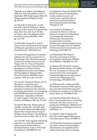 63
Sustainable Control of Rats by Rodenticide Application and Natural Propagation of Barn Owls…
DOI: http://dx.doi.org/10.5772/intechopen.84561
Cheah SC, et al. editors. Proceedings of
1989, Proc. Intl. Palm Oil Dev. Conf. 5-9
September, 1989. Kuala Lumpur: Palm Oil
Research Institute of Malaysia; 1990.
pp. 357-372
[55] Wood BJ. In: Heong KL, Lee BS,
Lim TM, Teoh CH, Ibrahim Y, editors.
Progress in the Control of Tropical Field
Rats, Dlm. Proc. Intl. Conf. Pl. Prot.
in Tropics. Hlm. The Malaysian Plant
Protection Society (MAPPS). 1982.
pp. 423-448
[56] Wood BJ, Chung GF. A critical
review of the development of rat control
in Malaysian agriculture since the 1960s.
Crop Protection. 2003;22(3):445
[57] Liau SS. Rat population in oil palm
replants and crop loss assessment. In:
Proceedings of the Third International
Conference on Plant Protection in the
Tropics, Vol. IV—Pest and Disorders
of Plantation Crops, Pest and Disease
Management in Tropical Forest,
Phytophthora diseases in the Tropics;
Genting Highland, Malaysia Plant
Protection Society (MAPPS), Kuala
Lumpur; 1990. pi-iv. pp. 8-18, 281
[58] Liau SS, Chung GF, Sim SC, Ho CT.
Rat species composition and
distribution in Western Malaysian
plantations (with particular reference
to oil palm plantations). In: Proceedings
1991 PORIM International Palm Oil
Conference—Agriculture (Module
1). Kuala Lumpur: Palm Oil research
Institute of Malaysia; 1993. pp. 511-516
[59] Ng KY, Khoo KC. Rodent pests of
oil palm. In: Khoo KC, Lam YM, Teoh
CH, Lim WH, Mohammad BM, editors.
Rodent Pests of Agricultural Crops in
Malaysia. Kuala Lumpur: The Malaysian
Plant Protection Society; 1982. p. 19, 24
[60] Lohr MT. Anticoagulant rodenticide
exposure in an Australian predatory
bird increases with proximity to
developed habitat. Science of the Total
Environment. 2018;643:134-144
[61] Ogilvie SC, Pierce RJ, Wright GRG,
Booth LH, Eason CT. Brodifacoum
residue analysis in water, soil,
invertebrates, and birds after rat
eradication on lady alice island.
New Zealand Journal of Ecology.
1997;22:371-379
[62] Lambert O, Pouliquen H,
Larhantec M, Thorin C, L’hostis.
Exposure of raptors and Waterbirds
to anticoagulant rodenticides
(Difenacoum, Bromadiolone,
Coumatetralyl, Coumafen,
Brodifacoum): Epidemiological survey
in Loire Atlantique (France). Bulletin
of Environmental Contamination and
Toxicology. 2007;79:91-94
[63] Mendenhall VM, Pank LF.
Secondary poisoning of owls by
anticoagulant rodenticides. Wildlife
Social Bulletin. 1980;8(4):311-315
[64] Rattner BA, Horak KE, Lazarus
RS, Eisenreich KM, Meteyer CU, Volker
SF, et al. Assessment of toxicity and
potential risk of the anticoagulant
rodenticide diphacinone using eastern
screech owls (Megascops asio).
Ecotoxicology. 2012;21:832-846
[65] Robertson HA, Colebourne RM,
Nieuwland F. Survival of little spotted
kiwi and other forest birds exposed to
brodifacoum rat poison on red Mercury
Island. Notornis. 1993;40:253-262
[66] Naim M, Hafidzi MN, Kassim A,
Abu J. Growth performance of nestling
barn owls, Tyto alba javanica in rat
baiting area in Malaysia. ARPN Journal
of Agricultural and Biological Sciences.
2010;5(6):1-13
[67] Olsen P, Fuller P, Marples TG.
Pesticide-related eggshell thinning in
Australian raptors. Emu. 1993;93:1-11
[68] Wong YLJ. Screening on suspected
secondary rodenticide poisoning by
determination of coagulation times
in Barn Owls (Tyto alba) in Tanjung
 