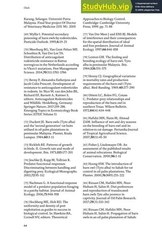 Owls
64
Karang, Selangor. Universiti Putra
Malaysia. Final Year project Of Doctor
of Veterinary Medicine (D.V. M). 2005
[69] Wyllie I. Potential secondary
poisoning of barn owls by rodenticides.
Pesticide Outlook. 1995;6:19-25
[70] Meerburg BG, Van Gent-Pelzer MP,
Schoelitsz B, Van Der Lee TA.
Distribution of anticoagulant
rodenticide resistance in Rattus
norvegicus in the Netherlands according
to Vkorc1 mutations. Pest Management
Science. 2014;70(11):1761-1766
[71] Berny P, Alexandra Estherjens and
Jacob Colin Prescott. Development of
resistance to anticoagulant rodenticides
in rodents. In: Nico W, van den John BE,
Richard EF, Barnett A, Rattner S,
editors. Anticoagulant Rodenticides
and Wildlife. Heidelberg, Germany:
Springer Nature; 2017:259-286.
Emerging Topics in Ecotoxicology Book
Series (ETEP, Volume 5)
[72] Duckett JE. Barn owls (Tyto alba)
and the ‘second generation’ rat baits
utilised in oil palm plantations in
peninsular Malaysia. Planter, Kuala
Lumpur. 1984;60:3-11
[73] Ricklefs RE. Patterns of growth
in birds. II. Growth rate and mode of
development. Ibis. 1973;115:177-201
[74] Jeschke JJ, Kopp M, Tollrian R.
Predator functional responses:
Discriminating between handling and
digesting prey. Ecological Monographs.
2002;72:95-112
[75] Nachman G. A functional response
model of a predator population foraging
in a patchy habitat. Journal of Animal
Ecology. 2006;75:948-958
[76] Hochberg ME, Holt RD. The
uniformity and density of pest
exploitation as guides to success in
biological control. In: Hawkins BA,
Cornell HV, editors. Theoretical
Approaches to Biology Control.
Cambridge: Cambridge University
Press; 1999. pp. 71-88
[77] Van Der Meer J and ENS BJ. Models
of interference and their consequences
for the spatial distribution of ideal
and free predators. Journal of Animal
Ecology. 1997;66:846-858
[78] Lenton GM. The feeding and
breeding ecology of barn owl, Tyto
alba in peninsular Malaysia. Ibis.
1984;126:551-575
[79] Henny CJ. Geographical variations
in mortality rates and production
requirements of the barn owl (Tyto
alba). Bird-Banding. 1969;40:277-290
[80] Otteni LC, Bolen FG, Cotam
C. Predator-prey relationships and
reproduction of the barn owl in
southern Texas. Wilson Bulletin.
1972;84(4):434-448
[81] Hafidzi MN, Naim M, Ahmad
ZAM. Influence of wet and dry seasons
on the breeding of barn owl and its
relation to rat damage. Pertanika Journal
of Tropical Agricultural Science.
2007;30(1):45-50
[82] Fisher J, Lindemayer DB. An
assessment of the published results
of animal relocations. Biological
Conservation. 2000;96:1-11
[83] Hoong HW. The introduction of
barn owl (Tyto alba) to Sabah for rat
control in oil palm plantations. The
Planter. 2000;76(889):251-222
[84] Rizuan CM, Hafidzi MN, Noor
Hisham H, Salim H. Diet preferences
and reproduction of translocated
barn owls Tyto alba javanica in
captivity. Journal of Oil Palm Research.
2017;29(3):333-342
[85] Rizuan CM, Hafidzi MN, Noor
Hisham H, Salim H. Propagation of barn
owls in an oil palm plantation of Sabah:
 