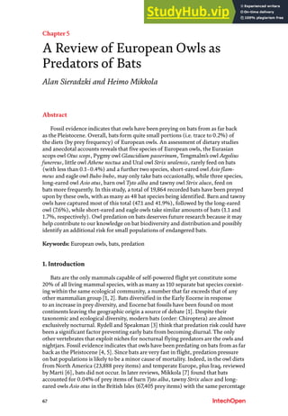 67
Chapter 5
A Review of European Owls as
Predators of Bats
Alan Sieradzki and Heimo Mikkola
Abstract
Fossil evidence indicates that owls have been preying on bats from as far back
as the Pleistocene. Overall, bats form quite small portions (i.e. trace to 0.2%) of
the diets (by prey frequency) of European owls. An assessment of dietary studies
and anecdotal accounts reveals that five species of European owls, the Eurasian
scops owl Otus scops, Pygmy owl Glaucidium passerinum, Tengmalm’s owl Aegolius
funereus, little owl Athene noctua and Ural owl Strix uralensis, rarely feed on bats
(with less than 0.1−0.4%) and a further two species, short-eared owl Asio flam-
meus and eagle owl Bubo bubo, may only take bats occasionally, while three species,
long-eared owl Asio otus, barn owl Tyto alba and tawny owl Strix aluco, feed on
bats more frequently. In this study, a total of 19,864 recorded bats have been preyed
upon by these owls, with as many as 48 bat species being identified. Barn and tawny
owls have captured most of this total (47.1 and 41.9%), followed by the long-eared
owl (7.6%), while short-eared and eagle owls take similar amounts of bats (1.1 and
1.7%, respectively). Owl predation on bats deserves future research because it may
help contribute to our knowledge on bat biodiversity and distribution and possibly
identify an additional risk for small populations of endangered bats.
Keywords: European owls, bats, predation
1. Introduction
Bats are the only mammals capable of self-powered flight yet constitute some
20% of all living mammal species, with as many as 110 separate bat species coexist-
ing within the same ecological community, a number that far exceeds that of any
other mammalian group [1, 2]. Bats diversified in the Early Eocene in response
to an increase in prey diversity, and Eocene bat fossils have been found on most
continents leaving the geographic origin a source of debate [1]. Despite their
taxonomic and ecological diversity, modern bats (order: Chiroptera) are almost
exclusively nocturnal. Rydell and Speakman [3] think that predation risk could have
been a significant factor preventing early bats from becoming diurnal. The only
other vertebrates that exploit niches for nocturnal flying predators are the owls and
nightjars. Fossil evidence indicates that owls have been predating on bats from as far
back as the Pleistocene [4, 5]. Since bats are very fast in flight, predation pressure
on bat populations is likely to be a minor cause of mortality. Indeed, in the owl diets
from North America (23,888 prey items) and temperate Europe, plus Iraq, reviewed
by Marti [6], bats did not occur. In later reviews, Mikkola [7] found that bats
accounted for 0.04% of prey items of barn Tyto alba, tawny Strix aluco and long-
eared owls Asio otus in the British Isles (67,405 prey items) with the same percentage
 