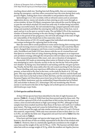 69
A Review of European Owls as Predators of Bats
DOI: http://dx.doi.org/10.5772/intechopen.90330
reaching almost adult size. Yearling bats lack flying skills, they are conspicuous
during the emergence, and they often concentrate near the roost during their early
practice flights, making them more vulnerable to owl predation than adults.
Spitzenberger et al. [21] recorded, with an infrared camera and an automatic
registration device, tawny owl attacks on bats entering an attic roost through an
access window. At least 333 Myotis emarginatus bats entered the roost by flying over
or past the owl which attacked 252 times but with only 31 strikes being successful.
During a successful attack, the owl extended its legs, jumped upwards with raised
wings and snatched and killed the entering bat with the talons of the foot, tore it
apart and ate it on the spot or carried it away. The owl killed 5.3% of the maximum
number of female bats roosting in the attic during 12 nights. By restricting its
attacks to the period of late pregnancy, the owl took advantage of the state of high-
est vulnerability of the female bats in this maternity colony.
The observations of [19–21] would suggest that individual owls develop their
own unique techniques for capturing bats on the wing.
Bats also seem able to avoid predation to some extent during their evening emer-
gence and morning return to and from the roost. Güttinger [22] noted that Myotis
myotis changed their emergence exit from a roost to avoid the attacks from tawny
owls. Petrželková and Zukal [23] have shown with the use of a trained barn owl
that Eptesicus serotinus bats are using clustering during emergence as an important
anti-predation strategy although the owl presence did not induce any major changes
in other measured parameters (like onset, end, rate or duration of emergence).
Boratyński [24] made an interesting observation in Poland on how a tawny owl
was attempting to catch a Nyctalus noctula in the air, but the bat‘hid in the preda-
tor’s shadow’ by flying very close behind it and waiting until the owl gave up hunt-
ing. Finally, the bat flew away safely after the owl ceased searching for the lost prey.
Forest-dwelling owls may experience difficulties in capturing any bats that are
present, as bats tend to fly close to the trees, as the study by Russo et al. [25] sug-
gests. This may explain why both the great grey owl Strix nebulosa and the hawk owl
Surnia ulula have so far had no bats in their diet lists; and the extremely well studied
Eurasian Pygmy owl Glaucidium passerinum has so far been recorded preying on
only one Myotis daubentoni and one unidentified Vespertilionidae bat in Finland
[26] and another in Russia [27]. Scherzinger [28] was wondering why Plecotus
auratus is not found in the diet of the Pygmy owl as both species are known to use
old Dendrocopos major holes.
3.2 Owl species and bat diversity
At least 48 bat species have been identified in the diet of eight Eurasian owl
species (Table 1). A total of 19,864 bats have been preyed upon by these owls. The
barn owl has captured 47.1% of all recorded bats in this review, but the tawny owl
comes a close second with almost as high a percentage (41.9%), although its food
samples have been studied much less than those of the barn owl (well over 5 million
prey items). The long-eared owl comes far behind these two with just 7.6%. The
short-eared owl and the eagle owl take similar amounts of bats (1.1 and 1.7% from
this material, respectively). With only trace amounts of bats in their diets (i.e. 0.4
to 0.1%), we still list the little owl, Tengmalm’s owl and Ural owl in Table 1 but the
scops owl only in Table 2.
It has been said that larger owl species take larger prey [8]. This study shows,
however, that all sizes of bats are widely represented in the diet of the studied owls
(Table 1). However, there is a statistically significant correlation in the weight of
eaten bats and the weight of the owl (0.736, p < 0.05). The heaviest owl Bubo bubo
takes bats with an average weight of 21.5 g, while the smallest owl Aegolius funereus
 