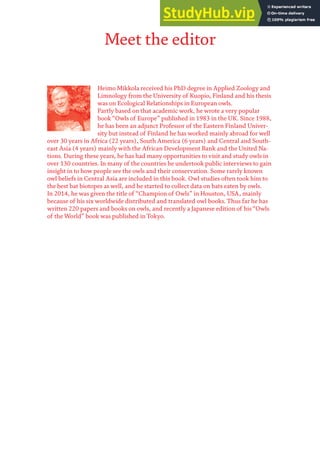Meet the editor
Heimo Mikkola received his PhD degree in Applied Zoology and
Limnology from the University of Kuopio, Finland and his thesis
was on Ecological Relationships in European owls.
Partly based on that academic work, he wrote a very popular
book “Owls of Europe” published in 1983 in the UK. Since 1988,
he has been an adjunct Professor of the Eastern Finland Univer-
sity but instead of Finland he has worked mainly abroad for well
over 30 years in Africa (22 years), South America (6 years) and Central and South-
east Asia (4 years) mainly with the African Development Bank and the United Na-
tions. During these years, he has had many opportunities to visit and study owls in
over 130 countries. In many of the countries he undertook public interviews to gain
insight in to how people see the owls and their conservation. Some rarely known
owl beliefs in Central Asia are included in this book. Owl studies often took him to
the best bat biotopes as well, and he started to collect data on bats eaten by owls.
In 2014, he was given the title of “Champion of Owls” in Houston, USA, mainly
because of his six worldwide distributed and translated owl books. Thus far he has
written 220 papers and books on owls, and recently a Japanese edition of his“Owls
of the World” book was published in Tokyo.
 
