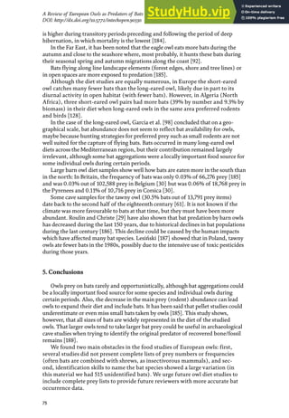 75
A Review of European Owls as Predators of Bats
DOI: http://dx.doi.org/10.5772/intechopen.90330
is higher during transitory periods preceding and following the period of deep
hibernation, in which mortality is the lowest [184].
In the Far East, it has been noted that the eagle owl eats more bats during the
autumn and close to the seashore where, most probably, it hunts these bats during
their seasonal spring and autumn migrations along the coast [92].
Bats flying along line landscape elements (forest edges, shore and tree lines) or
in open spaces are more exposed to predation [185].
Although the diet studies are equally numerous, in Europe the short-eared
owl catches many fewer bats than the long-eared owl, likely due in part to its
diurnal activity in open habitat (with fewer bats). However, in Algeria (North
Africa), three short-eared owl pairs had more bats (39% by number and 9.3% by
biomass) in their diet when long-eared owls in the same area preferred rodents
and birds [128].
In the case of the long-eared owl, Garcia et al. [98] concluded that on a geo-
graphical scale, bat abundance does not seem to reflect bat availability for owls,
maybe because hunting strategies for preferred prey such as small rodents are not
well suited for the capture of flying bats. Bats occurred in many long-eared owl
diets across the Mediterranean region, but their contribution remained largely
irrelevant, although some bat aggregations were a locally important food source for
some individual owls during certain periods.
Large barn owl diet samples show well how bats are eaten more in the south than
in the north: In Britain, the frequency of bats was only 0.03% of 66,276 prey [185]
and was 0.03% out of 102,588 prey in Belgium [30] but was 0.06% of 18,768 prey in
the Pyrenees and 0.11% of 10,716 prey in Corsica [30].
Some cave samples for the tawny owl (30.5% bats out of 13,791 prey items)
date back to the second half of the eighteenth century [61]. It is not known if the
climate was more favourable to bats at that time, but they must have been more
abundant. Roulin and Christe [29] have also shown that bat predation by barn owls
has decreased during the last 150 years, due to historical declines in bat populations
during the last century [186]. This decline could be caused by the human impacts
which have affected many bat species. Lesiński [187] showed that in Poland, tawny
owls ate fewer bats in the 1980s, possibly due to the intensive use of toxic pesticides
during those years.
5. Conclusions
Owls prey on bats rarely and opportunistically, although bat aggregations could
be a locally important food source for some species and individual owls during
certain periods. Also, the decrease in the main prey (rodent) abundance can lead
owls to expand their diet and include bats. It has been said that pellet studies could
underestimate or even miss small bats taken by owls [185]. This study shows,
however, that all sizes of bats are widely represented in the diet of the studied
owls. That larger owls tend to take larger bat prey could be useful in archaeological
cave studies when trying to identify the original predator of recovered bone/fossil
remains [188].
We found two main obstacles in the food studies of European owls: first,
several studies did not present complete lists of prey numbers or frequencies
(often bats are combined with shrews, as insectivorous mammals), and sec-
ond, identification skills to name the bat species showed a large variation (in
this material we had 515 unidentified bats). We urge future owl diet studies to
include complete prey lists to provide future reviewers with more accurate bat
occurrence data.
 