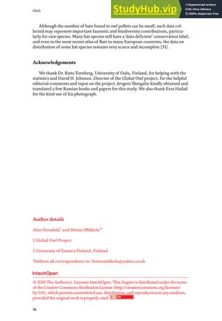 Owls
76
Although the number of bats found in owl pellets can be small, such data col-
lected may represent important faunistic and biodiversity contributions, particu-
larly for rare species. Many bat species still have a ‘data deficient’ conservation label,
and even in the most recent atlas of Bats in many European countries, the data on
distribution of some bat species remains very scarce and incomplete [31].
Acknowledgements
We thank Dr. Risto Tornberg, University of Oulu, Finland, for helping with the
statistics and David H. Johnson, Director of the Global Owl project, for the helpful
editorial comments and input on the project. Jevgeni Shergalin kindly obtained and
translated a few Russian books and papers for this study. We also thank Ezra Hadad
for the kind use of his photograph.
Author details
Alan Sieradzki1
and Heimo Mikkola2
*
1 Global Owl Project
2 University of Eastern Finland, Finland
*Address all correspondence to: heimomikkola@yahoo.co.uk
© 2020TheAuthor(s). LicenseeIntechOpen.Thischapterisdistributed undertheterms
of theCreativeCommonsAttributionLicense(http://creativecommons.org/licenses/
by/3.0), whichpermitsunrestricted use, distribution, and reproductioninanymedium,
provided theoriginal work isproperlycited.
 