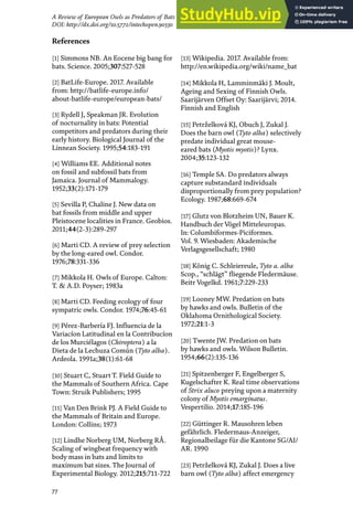 77
A Review of European Owls as Predators of Bats
DOI: http://dx.doi.org/10.5772/intechopen.90330
[1] Simmons NB. An Eocene big bang for
bats. Science. 2005;307:527-528
[2] BatLife-Europe. 2017. Available
from: http://batlife-europe.info/
about-batlife-europe/european-bats/
[3] Rydell J, Speakman JR. Evolution
of nocturnality in bats: Potential
competitors and predators during their
early history. Biological Journal of the
Linnean Society. 1995;54:183-191
[4] Williams EE. Additional notes
on fossil and subfossil bats from
Jamaica. Journal of Mammalogy.
1952;33(2):171-179
[5] Sevilla P, Chaline J. New data on
bat fossils from middle and upper
Pleistocene localities in France. Geobios.
2011;44(2-3):289-297
[6] Marti CD. A review of prey selection
by the long-eared owl. Condor.
1976;78:331-336
[7] Mikkola H. Owls of Europe. Calton:
T. & A.D. Poyser; 1983a
[8] Marti CD. Feeding ecology of four
sympatric owls. Condor. 1974;76:45-61
[9] Pérez-Barbería FJ. Influencia de la
Variacíon Latitudinal en la Contribucíon
de los Murciélagos (Chiroptera) a la
Dieta de la Lechuza Común (Tyto alba).
Ardeola. 1991a;38(1):61-68
[10] Stuart C, Stuart T. Field Guide to
the Mammals of Southern Africa. Cape
Town: Struik Publishers; 1995
[11] Van Den Brink PJ. A Field Guide to
the Mammals of Britain and Europe.
London: Collins; 1973
[12] Lindhe Norberg UM, Norberg RÅ.
Scaling of wingbeat frequency with
body mass in bats and limits to
maximum bat sizes. The Journal of
Experimental Biology. 2012;215:711-722
[13] Wikipedia. 2017. Available from:
http://en.wikipedia.org/wiki/name_bat
[14] Mikkola H, Lamminmäki J. Moult,
Ageing and Sexing of Finnish Owls.
Saarijärven Offset Oy: Saarijärvi; 2014.
Finnish and English
[15] Petrželková KJ, Obuch J, Zukal J.
Does the barn owl (Tyto alba) selectively
predate individual great mouse-
eared bats (Myotis myotis)? Lynx.
2004;35:123-132
[16] Temple SA. Do predators always
capture substandard individuals
disproportionally from prey population?
Ecology. 1987;68:669-674
[17] Glutz von Blotzheim UN, Bauer K.
Handbuch der Vögel Mitteleuropas.
In: Columbiformes-Piciformes.
Vol. 9. Wiesbaden: Akademische
Verlagsgesellschaft; 1980
[18] König C. Schleiereule, Tyto a. alba
Scop., “schlägt” fliegende Fledermäuse.
Beitr Vogelkd. 1961;7:229-233
[19] Looney MW. Predation on bats
by hawks and owls. Bulletin of the
Oklahoma Ornithological Society.
1972;21:1-3
[20] Twente JW. Predation on bats
by hawks and owls. Wilson Bulletin.
1954;66(2):135-136
[21] Spitzenberger F, Engelberger S,
Kugelschafter K. Real time observations
of Strix aluco preying upon a maternity
colony of Myotis emarginatus.
Vespertilio. 2014;17:185-196
[22] Güttinger R. Mausohren leben
gefährlich. Fledermaus-Anzeiger,
Regionalbeilage für die Kantone SG/AI/
AR. 1990
[23] Petrželková KJ, Zukal J. Does a live
barn owl (Tyto alba) affect emergency
References
 