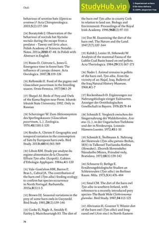 Owls
78
behaviour of serotine bats (Eptesicus
serotinus)? Acta Chiropterologica.
2003;5(2):177-184
[24] Boratyński J. Observation of the
behaviour of noctule bat Nyctalus
noctula during the escape from a
predator – Tawny owl Strix aluco.
Polish Academy of Sciences Notatki-
Notes. 2011a;2010:47-48. In Polish with
Abstract in English
[25] Russo D, Cistrone L, Jones G.
Emergence time in forest bats: The
influence of canopy closure. Acta
Oecologica. 2007;31:119-126
[26] Kellomäki E. Food of the pygmy owl
Glaucidium passerinum in the breeding
season. Ornis Fennica. 1977;54:1-29
[27] Shepel AI. Birds of Prey and Owls
of the Kama Region near Perm. Irkutsk:
Irkutsk State University; 1992. Only in
Russian
[28] Scherzinger W. Zum Aktionssystem
des Sperlingskauzes (Glaucidium
passerinum, L.). Zoologica.
1970;41(118):1-120
[29] Roulin A, Christe P. Geographic and
temporal variation in the consumption
of bats by European barn owls. Bird
Study. 2013b;60(4):561-569
[30] Libois RM. Etude par analyse du
regime alimentaire de la Chouette
Effraie Tyto alba (Scopoli). Cahiers
d’Ethologie Appliquee. 1984a;4:1-120
[31] Vale-Gončalves HM, Barros P,
Braz L, Cabral JA. The contribution of
the barn owl (Tyto alba) feeding ecology
to confirm bat species occurrence
in North Portugal. Barbastella.
2015a;8(1):1-5
[32] Brown DJ. Seasonal variations in the
prey of some barn owls in Gwynedd.
Bird Study. 1981;28(2):139-146
[33] Cooke D, Nagle A, Smiddy P,
Fairley J, Muircheartaigh IO. The diet of
the barn owl Tyto alba in county Cork
in relation to land use. Biology and
Environment: Proceedings of the Royal
Irish Academy. 1996;96B(2):97-111
[34] Dor M. Examining the diet of the
barn owl. The Nature and the Land.
1947;7(7):337-344
[35] Kubik J, Leniec H, Sitkowski W.
Analysis of the mammal Fauna of the
Lublin Coal Basin based on owl pellets.
Acta Theriologica. 1984;29(13):167-173
[36] Nader I. Animal remains in pellets
of the barn owl, Tyto alba, from the
vicinity of an-Najaf, Iraq. Bulletin of
the Iraq Natural History Museum.
1968;4:1-7
[37] Rockenbauch D. Ergänzungen zur
Nahrungsbiologie einiger Eulenarten.
Anzeiger der Ornithologischen
Gesellschaft in Bayern. 1976;15:78-84
[38] Schmidt E. Vergleich zwischen der
Säugernahrung der Waldohreulen, Asio
otus (L.), in der Ungarischen Tiefebene
und der in Nordeuropa. Lounais-
Hämeen Luonto. 1972;45:1-10
[39] Schmidt E, Štollmann A. Nahrung
der Sleiereule (Tyto alba guttata Brehm,
1831) in Talkessel Turčianska Kotlina
(Slowakei). Zborník Slovenského
Národného Múzea, Prirodné vedy,
Bratislava. 1972;18(1):139-142
[40] Schnurre O, Bethge E.
Ernährungsbiologische Studien an
Schleiereulen (Tyto alba) im Berliner
Raum. Milu. 1973;3(4):476-484
[41] Smal CM. The diet of the barn owl
Tyto alba in southern Ireland, with
reference to a recently introduced prey
species–The Bank Wole Clethrionomys
glareolus. Bird Study. 1987;34:113-125
[42] Alivizatos H, Goutner V. Winter diet
of the barn owl (Tyto alba) and long-
eared owl (Asio otus) in North-Eastern
 