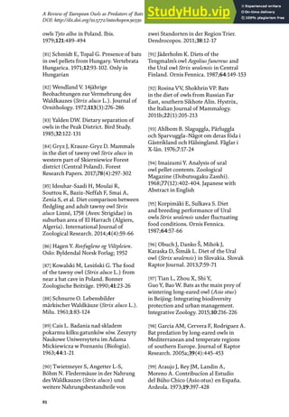 81
A Review of European Owls as Predators of Bats
DOI: http://dx.doi.org/10.5772/intechopen.90330
owls Tyto alba in Poland. Ibis.
1979;121:489-494
[81] Schmidt E, Topal G. Presence of bats
in owl pellets from Hungary. Vertebrata
Hungarica. 1971;12:93-102. Only in
Hungarian
[82] Wendland V. 14jährige
Beobachtungen zur Vermehrung des
Waldkauzes (Strix aluco L.). Journal of
Ornithology. 1972;113(3):276-286
[83] Yalden DW. Dietary separation of
owls in the Peak District. Bird Study.
1985;32:122-131
[84] Gryz J, Krauze-Gryz D. Mammals
in the diet of tawny owl Strix aluco in
western part of Skierniewice Forest
district (Central Poland). Forest
Research Papers. 2017;78(4):297-302
[85] Idouhar-Saadi H, Moulai R,
Souttou K, Baziz-Neffah F, Smai A,
Zenia S, et al. Diet comparison between
fledgling and adult tawny owl Strix
aluco Linné, 1758 (Aves: Strigidae) in
suburban area of El Harrach (Algiers,
Algeria). International Journal of
Zoological Research. 2014;4(4):59-66
[86] Hagen Y. Rovfuglene og Viltpleien.
Oslo: Byldendal Norsk Forlag; 1952
[87] Kowalski M, Lesiński G. The food
of the tawny owl (Strix aluco L.) from
near a bat cave in Poland. Bonner
Zoologische Beiträge. 1990;41:23-26
[88] Schnurre O. Lebensbilder
märkischer Waldkäuze (Strix aluco L.).
Milu. 1961;1:83-124
[89] Cais L. Badania nad skladem
pokarmu kilku gatunków sów. Zeszyty
Naukowe Uniwersytetu im Adama
Mickiewicza w Poznaniu (Biologia).
1963;44:1-21
[90] Twietmeyer S, Angetter L-S,
Böhm N. Fledermäuse in der Nahrung
des Waldkauzes (Strix aluco) und
weitere Nahrungsbestandteile von
zwei Standorten in der Region Trier.
Dendrocopos. 2011;38:12-17
[91] Jäderholm K. Diets of the
Tengmalm’s owl Aegolius funereus and
the Ural owl Strix uralensis in Central
Finland. Ornis Fennica. 1987;64:149-153
[92] Rosina VV, Shokhrin VP. Bats
in the diet of owls from Russian Far
East, southern Sikhote Alin. Hystrix,
the Italian Journal of Mammalogy.
2011b;22(1):205-213
[93] Ahlbom B. Slaguggla, Pärluggla
och Sparvuggla–Något om deras föda i
Gästrikland och Hälsingland. Fåglar i
X-län. 1976;7:17-24
[94] Imaizumi Y. Analysis of ural
owl pellet contents. Zoological
Magazine (Dobutsugaku Zasshi).
1968;77(12):402-404. Japanese with
Abstract in English
[95] Korpimäki E, Sulkava S. Diet
and breeding performance of Ural
owls Strix uralensis under fluctuating
food conditions. Ornis Fennica.
1987;64:57-66
[96] Obuch J, Danko Š, Mihόk J,
Karaska D, Šimák L. Diet of the Ural
owl (Strix uralensis) in Slovakia. Slovak
Raptor Journal. 2013;7:59-71
[97] Tian L, Zhou X, Shi Y,
Guo Y, Bao W. Bats as the main prey of
wintering long-eared owl (Asio otus)
in Beijing: Integrating biodiversity
protection and urban management.
Integrative Zoology. 2015;10:216-226
[98] Garcia AM, Cervera F, Rodrίguez A.
Bat predation by long-eared owls in
Mediterranean and temperate regions
of southern Europe. Journal of Raptor
Research. 2005a;39(4):445-453
[99] Araujo J, Rey JM, Landin A,
Moreno A. Contribucíon al Estudio
del Búho Chico (Asio otus) en España.
Ardeola. 1973;19:397-428
 