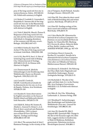 83
A Review of European Owls as Predators of Bats
DOI: http://dx.doi.org/10.5772/intechopen.90330
prey of the long-eared owl Asio otus in
western Roztocze. Kulon. 2017;22:142-
145. Polish with summary in English
[121] Stolarz P, Lesiński G, Liszewska E,
Karpińska O. Autumn diet of the long-
eared owl Asio otus in the Mazowiecka
lowland. Kulon. 2017;22:107-116. Polish
with abstract in English
[122] Tulis F, Balaž M, Obuch J, Šotnar K.
Responses of the long-eared owl Asio
otus diet and the numbers of wintering
individuals to changing abundance
of the common vole Microtus arvalis.
Biologia. 2015;70(5):667-673
[123] Hills P, Fairley JS, Smal CM,
Archer P. The diet of the long-eared owl
in Ireland. Irish Birds. 1988;3:581-588
[124] Li X-J, Bao W-D, Sun L-S. Diet of
wintering long-eared owls in Beijing
City. Chinese Journal of Zoology.
2007;42(2):52-55. In Chinese with
Abstract in English
[125] Zimmermann K. Jährliche
Schwankungen in der Ernährung eines
Waldohreulen-Paares zur Brutzeit.
Vogelwelt. 1950;71(1):152-155
[126] Corral JF, Cortés JA,
Gill JM. Contribución al estudio de
la alimentación de Asio otus en el sur
de España. Doñana, Acta Vertebrate.
1979;6:179-190
[127] Standen R. Some observations
by English naturalists on the fauna of
Rathlin Island and Ballycastle district.
Irish Naturalist. 1987;6:173-178
[128] Djilali K, Sekour M, Souttou K,
Abadsa L, Guezoul O, Denys C, et al.
Diet of short-eared owl asio flammeus
(Pontobbidan, 1763) in desert
area at Hassi El Gara (El Golea,
Algeria). Zoology and Ecology.
2016b;26(3):159-165
[129] Aho J. The autumn food of Asio f.
flammeus Pontopp. in the vicinity of the
city of Tampere, South Finland. Annales
Zoologici Fennici. 1964;1:375-376
[130] Glue DE. Prey taken by short-eared
owls at British breeding sites and winter
quarters. Bird Study. 1971;17(1):39-42
[131] Glue DE. Feeding ecology of the
short-eared owl in Britain and Ireland.
Bird Study. 1976;23:70-78
[132] Calvo Macho JM. Alimentación
invernal de la Lechuza Campestre Asio
flammeus en una localidad del Norte de
España. In: Chancellor RD, Meyburg
B-U, Ferrero JJ, editors. Holarctic Birds
of Prey. Berlin, London and Paris:
ADENEX-WWGBP; 1998. pp. 467-474
[133] Jiménez-Perez J, Gomez JA,
Escobar JV, Lacomba I. Estudio de la
alimentación de la Lechuza Campestre
(Asio flammeus) y la Lechuza Común
(Tyto alba) en l’Albufera de Valencia.
Mediterranean Natural. 1989;1:81-88
[134] Jánossy D, Schmidt E. Die Nahrung
des Uhus (Bubo bubo) Regionale und
erdzeitliche Änderungen. Bonner
Zoologische Beiträge. 1970;21:25-51
[135] Bocheński Z. The diet of the
eagle-owl Bubo bubo (L.) in the Pieniny
Mts. Acta Zoologica Cracoviensia.
1960;5(8):1-23. In Polish with Abstract
in English
[136] März R. Der Uhu. Wittenberg
Lutherstadt: A. Ziemsen Verlag; 1958
[137] Wendland V. Aufzeichnungen
über Brutbiologie und Verhalten der
Waldohreule (Asio otus). Journal für
Ornithologie. 1957;98:241-261
[138] Amr ZS, Handal EN, Bibi F,
Najajrah MH, Qumsiyeh MB. Change in
the diet of the Eurasian eagle owl, Bubo
bubo, suggests decline in biodiversity
in Wadi Al Makhrour, Bethlehem
governorate, Palestinian territories.
Slovak Raptor Journal. 2016;10:1-5
 