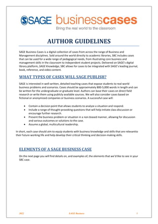 2022 SAGE Business 1
AUTHOR GUIDELINES
SAGE Business Cases is a digital collection of cases from across the range of Business and
Management disciplines. Sold around the world directly to academic libraries, SBC includes cases
that can be used for a wide range of pedagogical needs, from illustrating core business and
management skills in the classroom to independent student projects. Delivered on SAGE’s digital
library platform, SAGE Knowledge, SBC allows for cases to be integrated with SAGE’s leading journal,
book, reference, and video content.
WHAT TYPES OF CASES WILL SAGE PUBLISH?
SAGE is interested in well-written, detailed teaching cases that expose students to real-world
business problems and scenarios. Cases should be approximately 800-5,000 words in length and can
be written for the undergraduate or graduate level. Authors can base their cases on direct field
research or write them using publicly available sources. We will also consider cases based on
fictional or anonymized companies or business scenarios. A successful case will:
• Contain a decision point that allows students to analyze a situation and respond.
• Include a range of thought-provoking questions that will help initiate class discussion or
encourage further research.
• Present the business problem or situation in a non-biased manner, allowing for discussion
and various outcomes or solutions to the case.
• Assume a global, multicultural readership.
In short, each case should aim to equip students with business knowledge and skills that are relevantto
their future working life and help develop their critical thinking and decision-making skills.
ELEMENTS OF A SAGE BUSINESS CASE
On the next page you will find details on, and examples of, the elements that we’d like to see in your
SBC case.
 