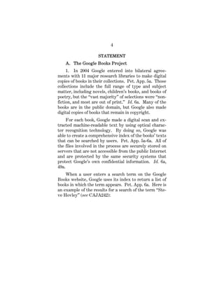 4
STATEMENT
A. The Google Books Project
1. In 2004 Google entered into bilateral agree-
ments with 11 major research libraries to make digital
copies of books in their collections. Pet. App. 5a. Those
collections include the full range of type and subject
matter, including novels, children’s books, and books of
poetry, but the “vast majority” of selections were “non-
fiction, and most are out of print.” Id. 6a. Many of the
books are in the public domain, but Google also made
digital copies of books that remain in copyright.
For each book, Google made a digital scan and ex-
tracted machine-readable text by using optical charac-
ter recognition technology. By doing so, Google was
able to create a comprehensive index of the books’ texts
that can be searched by users. Pet. App. 5a-6a. All of
the files involved in the process are securely stored on
servers that are not accessible from the public Internet
and are protected by the same security systems that
protect Google’s own confidential information. Id. 6a,
49a.
When a user enters a search term on the Google
Books website, Google uses its index to return a list of
books in which the term appears. Pet. App. 6a. Here is
an example of the results for a search of the term “Ste-
ve Hovley” (see CAJA242):
 