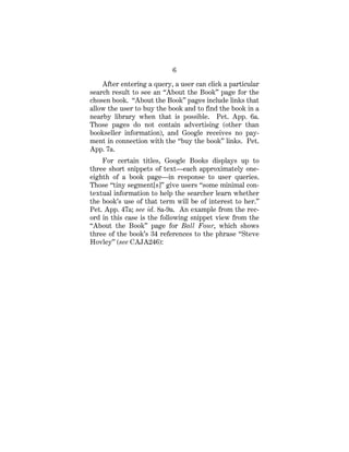 6
After entering a query, a user can click a particular
search result to see an “About the Book” page for the
chosen book. “About the Book” pages include links that
allow the user to buy the book and to find the book in a
nearby library when that is possible. Pet. App. 6a.
Those pages do not contain advertising (other than
bookseller information), and Google receives no pay-
ment in connection with the “buy the book” links. Pet.
App. 7a.
For certain titles, Google Books displays up to
three short snippets of text—each approximately one-
eighth of a book page—in response to user queries.
Those “tiny segment[s]” give users “some minimal con-
textual information to help the searcher learn whether
the book’s use of that term will be of interest to her.”
Pet. App. 47a; see id. 8a-9a. An example from the rec-
ord in this case is the following snippet view from the
“About the Book” page for Ball Four, which shows
three of the book’s 34 references to the phrase “Steve
Hovley” (see CAJA246):
 