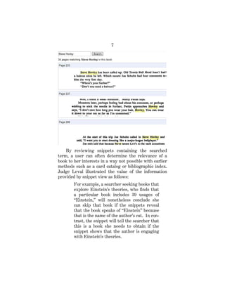 7
By reviewing snippets containing the searched
term, a user can often determine the relevance of a
book to her interests in a way not possible with earlier
methods such as a card catalog or bibliographic index.
Judge Leval illustrated the value of the information
provided by snippet view as follows:
For example, a searcher seeking books that
explore Einstein’s theories, who finds that
a particular book includes 39 usages of
“Einstein,” will nonetheless conclude she
can skip that book if the snippets reveal
that the book speaks of “Einstein” because
that is the name of the author’s cat. In con-
trast, the snippet will tell the searcher that
this is a book she needs to obtain if the
snippet shows that the author is engaging
with Einstein’s theories.
 