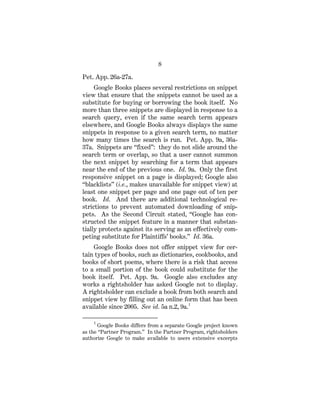 8
Pet. App. 26a-27a.
Google Books places several restrictions on snippet
view that ensure that the snippets cannot be used as a
substitute for buying or borrowing the book itself. No
more than three snippets are displayed in response to a
search query, even if the same search term appears
elsewhere, and Google Books always displays the same
snippets in response to a given search term, no matter
how many times the search is run. Pet. App. 9a, 36a-
37a. Snippets are “fixed”: they do not slide around the
search term or overlap, so that a user cannot summon
the next snippet by searching for a term that appears
near the end of the previous one. Id. 9a. Only the first
responsive snippet on a page is displayed; Google also
“blacklists” (i.e., makes unavailable for snippet view) at
least one snippet per page and one page out of ten per
book. Id. And there are additional technological re-
strictions to prevent automated downloading of snip-
pets. As the Second Circuit stated, “Google has con-
structed the snippet feature in a manner that substan-
tially protects against its serving as an effectively com-
peting substitute for Plaintiffs’ books.” Id. 36a.
Google Books does not offer snippet view for cer-
tain types of books, such as dictionaries, cookbooks, and
books of short poems, where there is a risk that access
to a small portion of the book could substitute for the
book itself. Pet. App. 9a. Google also excludes any
works a rightsholder has asked Google not to display.
A rightsholder can exclude a book from both search and
snippet view by filling out an online form that has been
available since 2005. See id. 5a n.2, 9a.1
1
Google Books differs from a separate Google project known
as the “Partner Program.” In the Partner Program, rightsholders
authorize Google to make available to users extensive excerpts
 