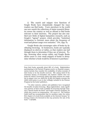 9
2. The search and snippet view functions of
Google Books have dramatically changed the ways
readers can find books. Users anywhere in the world
can now search the collections of major research librar-
ies across the country as well as abroad to find books
relevant to their interests. The project has also ena-
bled new fields of digital humanities research, such as
Google’s “ngram” project, which provides “statistical
information to Internet users about the frequency of
word and phrase usage over centuries.” Pet. App. 7a.
Google Books also encourages sales of books by fa-
cilitating browsing. In bookstores, books are typically
displayed on shelves or tables, so that readers can leaf
through them to determine if they are of interest. To-
day, browsing often occurs online, and Google Books
allows users to view small snippets of books to deter-
mine whether a book would be of interest to purchase.2
from their books, generally about 20% of a book. Rightsholders
participating in the Partner Program receive no financial compen-
sation; instead, they consider the availability of online excerpts of
their books to be the benefit received. The amicus brief of the
American Society of Journalists and Authors (ASJA) cites two
books for which it incorrectly claims that large portions are reada-
ble in snippet view (see ASJA Br. 21-22); the lengthy excerpts the
ASJA brief points to are in fact willingly included in the Partner
Program by the books’ publishers.
2
In other contexts, authors and publishers have recognized
the benefits of online browsing. Many rightsholders make signifi-
cant portions of their works available for browsing through Ama-
zon’s “Search Inside the Book” and Google’s Partner Program, for
which they receive no compensation. See supra n.1. The Authors
Guild itself has recommended that its members make the entire
first chapter of a book freely available on the Internet because “al-
lowing a book to be browsed in this way promotes the sale of the
book.” CAJA294.
 