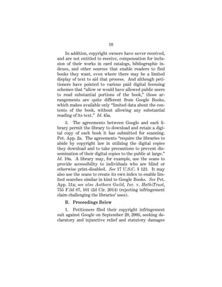 10
In addition, copyright owners have never received,
and are not entitled to receive, compensation for inclu-
sion of their works in card catalogs, bibliographic in-
dexes, and other sources that enable readers to find
books they want, even where there may be a limited
display of text to aid that process. And although peti-
tioners have pointed to various paid digital licensing
schemes that “allow or would have allowed public users
to read substantial portions of the book,” those ar-
rangements are quite different from Google Books,
which makes available only “limited data about the con-
tents of the book, without allowing any substantial
reading of its text.” Id. 45a.
3. The agreements between Google and each li-
brary permit the library to download and retain a digi-
tal copy of each book it has submitted for scanning.
Pet. App. 2a. The agreements “require the libraries to
abide by copyright law in utilizing the digital copies
they download and to take precautions to prevent dis-
semination of their digital copies to the public at large.”
Id. 10a. A library may, for example, use the scans to
provide accessibility to individuals who are blind or
otherwise print-disabled. See 17 U.S.C. § 121. It may
also use the scans to create its own index to enable lim-
ited searches similar in kind to Google Books. See Pet.
App. 51a; see also Authors Guild, Inc. v. HathiTrust,
755 F.3d 87, 101 (2d Cir. 2014) (rejecting infringement
claim challenging the libraries’ uses).
B. Proceedings Below
1. Petitioners filed their copyright infringement
suit against Google on September 20, 2005, seeking de-
claratory and injunctive relief and statutory damages
 