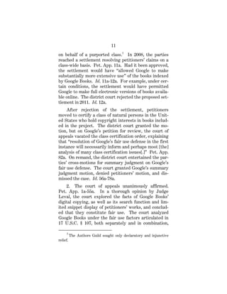 11
on behalf of a purported class.3
In 2008, the parties
reached a settlement resolving petitioners’ claims on a
class-wide basis. Pet. App. 11a. Had it been approved,
the settlement would have “allowed Google to make
substantially more extensive use” of the books indexed
by Google Books. Id. 11a-12a. For example, under cer-
tain conditions, the settlement would have permitted
Google to make full electronic versions of books availa-
ble online. The district court rejected the proposed set-
tlement in 2011. Id. 12a.
After rejection of the settlement, petitioners
moved to certify a class of natural persons in the Unit-
ed States who hold copyright interests in books includ-
ed in the project. The district court granted the mo-
tion, but on Google’s petition for review, the court of
appeals vacated the class certification order, explaining
that “resolution of Google’s fair use defense in the first
instance will necessarily inform and perhaps moot [the]
analysis of many class certification issues[.]” Pet. App.
82a. On remand, the district court entertained the par-
ties’ cross-motions for summary judgment on Google’s
fair use defense. The court granted Google’s summary
judgment motion, denied petitioners’ motion, and dis-
missed the case. Id. 56a-78a.
2. The court of appeals unanimously affirmed.
Pet. App. 1a-55a. In a thorough opinion by Judge
Leval, the court explored the facts of Google Books’
digital copying, as well as its search function and lim-
ited snippet display of petitioners’ works, and conclud-
ed that they constitute fair use. The court analyzed
Google Books under the fair use factors articulated in
17 U.S.C. § 107, both separately and in combination,
3
The Authors Guild sought only declaratory and injunctive
relief.
 