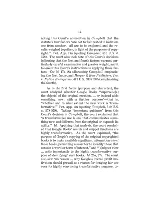 12
noting this Court’s admonition in Campbell that the
statute’s four factors “are not to ‘be treated in isolation,
one from another. All are to be explored, and the re-
sults weighed together, in light of the purposes of copy-
right.’” Pet. App. 17a (quoting Campbell, 510 U.S. at
578). The court also took note of this Court’s decisions
indicating that the first and fourth factors warrant par-
ticularly careful examination and greater weight, and it
followed this Court’s instructions in applying those fac-
tors. See id. 17a-18a (discussing Campbell, emphasiz-
ing the first factor, and Harper & Row Publishers, Inc.
v. Nation Enterprises, 471 U.S. 539 (1985), emphasizing
the fourth).
As to the first factor (purpose and character), the
court analyzed whether Google Books “‘supersede[s]
the objects’ of the original creation, … or instead adds
something new, with a further purpose”—that is,
“whether and to what extent the new work is ‘trans-
formative.’” Pet. App. 19a (quoting Campbell, 510 U.S.
at 578-579). Taking “important guidance” from this
Court’s decision in Campbell, the court explained that
“a transformative use is one that communicates some-
thing new and different from the original or expands its
utility.” Id. Applying that analysis, the court conclud-
ed that Google Books’ search and snippet functions are
highly transformative. As the court explained, “the
purpose of Google’s copying of the original copyrighted
books is to make available significant information about
those books, permitting a searcher to identify those that
contain a word or term of interest,” and “[s]nippet view
… adds importantly to the highly transformative pur-
pose of identifying” such books. Id. 25a, 27a. The court
also saw “no reason … why Google’s overall profit mo-
tivation should prevail as a reason for denying fair use
over its highly convincing transformative purpose, to-
 