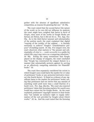 13
gether with the absence of significant substitutive
competition, as reasons for granting fair use.” Id. 30a.
The court stated that the second factor (the nature
of the work) on its own did not influence its analysis;
the court might have weighed that factor in favor of
Google, since most of the works in Google Books are
factual, not fiction, but it did not do so. Pet. App. 31a-
33a. As to the third factor (amount and substantiality
of the portion used), the court explained that digital
“copying of the totality of the original … is literally
necessary to achieve” Google’s “transformative pur-
pose” of enabling search. Id. 35a. For snippet view, the
court observed, what matters is “the amount and sub-
stantiality of what is … made accessible to a public for
which [the copy] may serve as a competing substitute.”
Id. 36a. Noting the many restrictions that Google
placed on the display of snippets, the court concluded
that “Google has constructed the snippet feature in a
manner that substantially protects against its serving
as an effectively competing substitute for Plaintiffs’
books.” Id.
The court then separately considered the extent to
which Google’s uses could harm the market for or value
of petitioners’ books or any protected derivative inter-
est (the fourth factor). It found no evidence of any sig-
nificant harm to the market for petitioners’ books, not-
ing that petitioners had not shown that any amount of
searching could yield more than a small fraction of a
book’s text. Pet. App. 40a-41a. The court also rejected
petitioners’ claim that licensing markets for search uses
would have arisen but for Google Books. As the court
explained, petitioners’ copyright interest in their books
does “not include an exclusive right to supply infor-
mation (of the sort provided by Google) about [their]
works.” Id. 4a. And the court noted that the licensing
 