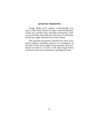 (i)
QUESTION PRESENTED
Google Books gives readers a dramatically new
way to find books located in major research libraries.
Using text searches they formulate themselves, read-
ers can identify, determine the relevance of, and locate
books they might otherwise never have found.
The question presented is whether the court of ap-
peals properly concluded, based on its examination of
the facts of this case in light of the statutory “fair use”
factors set forth at 17 U.S.C. § 107, that Google Books
constitutes fair use of petitioners’ copyrighted works.
 