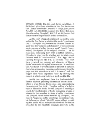 15
17 U.S.C. § 107(1). But the court did no such thing. It
did indeed give close attention to the first factor—as
this Court’s decision in Campbell v. Acuff-Rose Music,
Inc., 510 U.S. 569 (1994), required it to do (see Pet. App.
18a (discussing Campbell, 510 U.S. at 591))—but that
factor was not dispositive in its fair use analysis.
As the court of appeals explained, the central issue
under the first factor is whether the use is “transforma-
tive”: “Campbell’s explanation of the first factor’s in-
quiry into the ‘purpose and character’ of the secondary
use focuses on whether the new work” “merely ‘super-
sede[s] the objects’ of the original creation, … or in-
stead adds something new, with a further purpose.…
[I]t asks, in other words, whether and to what extent
the new work is ‘transformative.’” Pet. App. 18a-19a
(quoting Campbell, 510 U.S. at 578-579). The court
then reviewed the purpose and character of Google
Books’ uses under Campbell’s framework. It concluded
that “the result of a word search is different in purpose,
character, expression, meaning, and message from the
page (and the book) from which it is drawn,” and that
snippet view “adds important value” by showing the
context in which a search term is used. Id. 25a-26a.
As the court explained, there is a fundamental dif-
ference between providing information about a book—
which is what Google Books does—and appropriating
the content of that book. “Google’s making of a digital
copy of Plaintiffs’ books for the purpose of enabling a
search for identification of books containing a term of
interest to the searcher involves a highly transforma-
tive purpose, in the sense intended by Campbell,” be-
cause it “augments public knowledge by making availa-
ble information about Plaintiffs’ books without provid-
ing the public with a substantial substitute for matter
protected by the Plaintiffs’ copyright interests in the
 