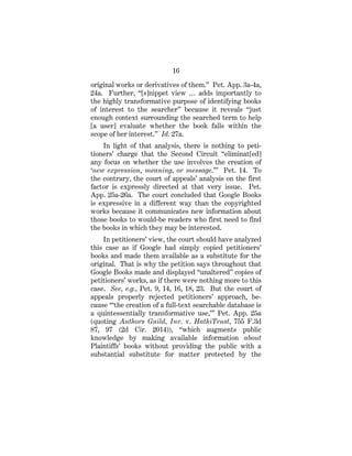 16
original works or derivatives of them.” Pet. App. 3a-4a,
24a. Further, “[s]nippet view … adds importantly to
the highly transformative purpose of identifying books
of interest to the searcher” because it reveals “just
enough context surrounding the searched term to help
[a user] evaluate whether the book falls within the
scope of her interest.” Id. 27a.
In light of that analysis, there is nothing to peti-
tioners’ charge that the Second Circuit “eliminat[ed]
any focus on whether the use involves the creation of
‘new expression, meaning, or message.’” Pet. 14. To
the contrary, the court of appeals’ analysis on the first
factor is expressly directed at that very issue. Pet.
App. 25a-26a. The court concluded that Google Books
is expressive in a different way than the copyrighted
works because it communicates new information about
those books to would-be readers who first need to find
the books in which they may be interested.
In petitioners’ view, the court should have analyzed
this case as if Google had simply copied petitioners’
books and made them available as a substitute for the
original. That is why the petition says throughout that
Google Books made and displayed “unaltered” copies of
petitioners’ works, as if there were nothing more to this
case. See, e.g., Pet. 9, 14, 16, 18, 23. But the court of
appeals properly rejected petitioners’ approach, be-
cause “‘the creation of a full-text searchable database is
a quintessentially transformative use,’” Pet. App. 25a
(quoting Authors Guild, Inv. v. HathiTrust, 755 F.3d
87, 97 (2d Cir. 2014)), “which augments public
knowledge by making available information about
Plaintiffs’ books without providing the public with a
substantial substitute for matter protected by the
 