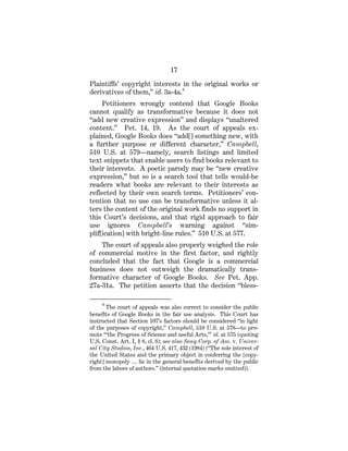 17
Plaintiffs’ copyright interests in the original works or
derivatives of them,” id. 3a-4a.4
Petitioners wrongly contend that Google Books
cannot qualify as transformative because it does not
“add new creative expression” and displays “unaltered
content.” Pet. 14, 19. As the court of appeals ex-
plained, Google Books does “add[] something new, with
a further purpose or different character,” Campbell,
510 U.S. at 579—namely, search listings and limited
text snippets that enable users to find books relevant to
their interests. A poetic parody may be “new creative
expression,” but so is a search tool that tells would-be
readers what books are relevant to their interests as
reflected by their own search terms. Petitioners’ con-
tention that no use can be transformative unless it al-
ters the content of the original work finds no support in
this Court’s decisions, and that rigid approach to fair
use ignores Campbell’s warning against “sim-
plif[ication] with bright-line rules.” 510 U.S. at 577.
The court of appeals also properly weighed the role
of commercial motive in the first factor, and rightly
concluded that the fact that Google is a commercial
business does not outweigh the dramatically trans-
formative character of Google Books. See Pet. App.
27a-31a. The petition asserts that the decision “bless-
4
The court of appeals was also correct to consider the public
benefits of Google Books in the fair use analysis. This Court has
instructed that Section 107’s factors should be considered “in light
of the purposes of copyright,” Campbell, 510 U.S. at 578—to pro-
mote “‘the Progress of Science and useful Arts,’” id. at 575 (quoting
U.S. Const. Art. I, § 8, cl. 8); see also Sony Corp. of Am. v. Univer-
sal City Studios, Inc., 464 U.S. 417, 432 (1984) (“The sole interest of
the United States and the primary object in conferring the [copy-
right] monopoly … lie in the general benefits derived by the public
from the labors of authors.” (internal quotation marks omitted)).
 