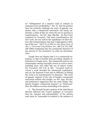 18
es” “infringement on a massive scale to enhance [a
company’s] own profitability.” Pet. 15. But the petition
does not seriously challenge the court of appeals’ con-
clusion that a commercial motivation will rarely un-
dermine a claim of fair use when the use in question is
transformative. See Pet. App. 29a-30a. As this Court
explained in Campbell, “the more transformative the
new work, the less will be the significance of other fac-
tors, like commercialism, that may weigh against a find-
ing of fair use.” 510 U.S. at 579; see also Sony Corp. of
Am. v. Universal City Studios, Inc., 464 U.S. 417, 448-
449 (1984) (explaining that the commercial character of
any activity is “not conclusive” in a fair use determina-
tion).
Google does not dispute that it is a commercial en-
terprise or that it benefits from providing valuable in-
formation to Google users. But commercial motives are
commonplace among copyright owners as well as users,
including those who make fair use of others’ works.
See Campbell, 510 U.S. at 584. Campbell itself in-
volved a work intended for commercial exploitation,
and yet the Supreme Court had no difficulty in finding
the work to be transformative in character. The court
of appeals’ analysis of the role of Google’s commercial
motivation reflects that insight, see Pet. App. 27a-31a,
and petitioners’ suggestion that the court simply “dis-
missed Google’s commercial purpose” as “irrelevant”
(Pet. 28) reflects a serious misreading of its opinion.
2. The Second Circuit’s analysis of the third factor
likewise followed this Court’s guidance in Campbell
that the “amount and substantiality” of the portion
used must be “reasonable in relation to the purpose of
 