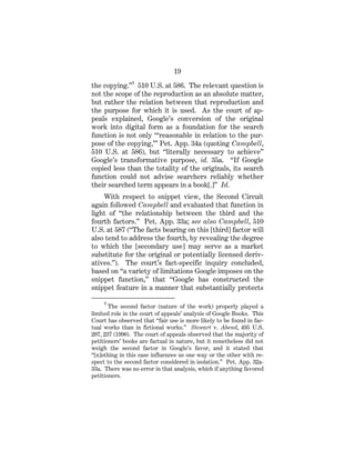 19
the copying.”5
510 U.S. at 586. The relevant question is
not the scope of the reproduction as an absolute matter,
but rather the relation between that reproduction and
the purpose for which it is used. As the court of ap-
peals explained, Google’s conversion of the original
work into digital form as a foundation for the search
function is not only “‘reasonable in relation to the pur-
pose of the copying,’” Pet. App. 34a (quoting Campbell,
510 U.S. at 586), but “literally necessary to achieve”
Google’s transformative purpose, id. 35a. “If Google
copied less than the totality of the originals, its search
function could not advise searchers reliably whether
their searched term appears in a book[.]” Id.
With respect to snippet view, the Second Circuit
again followed Campbell and evaluated that function in
light of “the relationship between the third and the
fourth factors.” Pet. App. 33a; see also Campbell, 510
U.S. at 587 (“The facts bearing on this [third] factor will
also tend to address the fourth, by revealing the degree
to which the [secondary use] may serve as a market
substitute for the original or potentially licensed deriv-
atives.”). The court’s fact-specific inquiry concluded,
based on “a variety of limitations Google imposes on the
snippet function,” that “Google has constructed the
snippet feature in a manner that substantially protects
5
The second factor (nature of the work) properly played a
limited role in the court of appeals’ analysis of Google Books. This
Court has observed that “fair use is more likely to be found in fac-
tual works than in fictional works.” Stewart v. Abend, 495 U.S.
207, 237 (1990). The court of appeals observed that the majority of
petitioners’ books are factual in nature, but it nonetheless did not
weigh the second factor in Google’s favor, and it stated that
“[n]othing in this case influences us one way or the other with re-
spect to the second factor considered in isolation.” Pet. App. 32a-
33a. There was no error in that analysis, which if anything favored
petitioners.
 