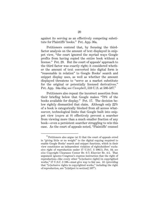 20
against its serving as an effectively competing substi-
tute for Plaintiffs’ books.” Pet. App. 36a.
Petitioners contend that, by focusing the third-
factor analysis on the amount of text displayed in snip-
pet view, “the court ignored the myriad ways Google
profits from having copied the entire book without a
license.” Pet. 29. But the court of appeals’ approach to
the third factor was exactly right; it considered wheth-
er the amount of text converted into digital form is
“reasonable in relation” to Google Books’ search and
snippet display uses, as well as whether the amount
displayed threatens to “serve as a market substitute
for the original or potentially licensed derivatives.”
Pet. App. 34a-35a; see Campbell, 510 U.S. at 586-587.6
Petitioners also repeat the incorrect assertion from
their briefing below that Google makes “78% of the
books available for display.” Pet. 17. The decision be-
low rightly dismantled that claim. Although only 22%
of a book is categorically blocked from all access what-
soever, technological limits that Google built into snip-
pet view (supra at 8) effectively prevent a searcher
from viewing more than a much smaller fraction of any
book—even a persistent searcher struggling to win this
case. As the court of appeals noted, “Plaintiffs’ counsel
6
Petitioners also argue (at 3) that the court of appeals erred
in “giving little or no weight” to the digital copying required to
enable Google Books’ search and snippet functions, which in their
view constitutes an independent violation of rightsholders’ exclu-
sive right of reproduction under 17 U.S.C. § 106(1), Pet. 34; see
also Copyright Clearance Center Br. 6-7; Elsevier Br. 4-5. That
argument ignores Congress’s express instruction that the right of
reproduction—like every other “[e]xclusive right[] in copyrighted
works,” 17 U.S.C. § 106—must give way to fair use. Id. (providing
that “[e]xclusive rights in copyrighted works,” including the right
of reproduction, are “[s]ubject to section[] 107”).
 