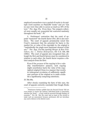 21
employed researchers over a period of weeks to do mul-
tiple word searches on Plaintiffs’ books” and yet “[i]n
no case were they able to access as much as 16% of the
text.” Pet. App. 37a. Even then, “the snippets collect-
ed were usually not sequential but scattered randomly
throughout the book.” Id.7
3. Petitioners’ contention that the court of ap-
peals “neutered” the fourth factor (Pet. 29) is also mer-
itless. The court of appeals prominently noted this
Court’s statement that the potential for harm to the
market for, or value of the copyright in, the original is
“‘undoubtedly the single most important element of fair
use.’” Pet. App. 17a-18a (quoting Harper & Row Pub-
lishers, Inc. v. Nation Enterprises, 471 U.S. 539, 566
(1985)). The court of appeals also recognized that, alt-
hough the first and fourth factors must be considered in
relation to each other, the fourth factor requires a dis-
tinct analysis from the first:
Even if the purpose of the copying is for a valu-
ably transformative purpose, such copying
might nonetheless harm the value of the copy-
righted original if done in a manner that results
in widespread revelation of sufficiently signifi-
cant portions of the original as to make availa-
ble a significantly competing substitute.
Id. 39a-40a.
After closely examining the facts of this case, the
court of appeals correctly concluded that Google Books
7
Petitioners further quibble that the Second Circuit “did not
even bother to assess the authors’ individual books to determine
whether the ‘heart’ … of any could be accessed through displays of
excerpts.” Pet. 29. But the court had no basis in the record to
make such an assessment because petitioners did not introduce
any such evidence in the district court.
 