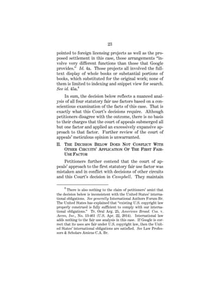 23
pointed to foreign licensing projects as well as the pro-
posed settlement in this case, those arrangements “in-
volve very different functions than those that Google
provides.” Id. 4a. Those projects all involved the full-
text display of whole books or substantial portions of
books, which substituted for the original work; none of
them is limited to indexing and snippet view for search.
See id. 45a.8
In sum, the decision below reflects a nuanced anal-
ysis of all four statutory fair use factors based on a con-
scientious examination of the facts of this case. That is
exactly what this Court’s decisions require. Although
petitioners disagree with the outcome, there is no basis
to their charges that the court of appeals submerged all
but one factor and applied an excessively expansive ap-
proach to that factor. Further review of the court of
appeals’ meticulous opinion is unwarranted.
II. THE DECISION BELOW DOES NOT CONFLICT WITH
OTHER CIRCUITS’ APPLICATION OF THE FIRST FAIR-
USE FACTOR
Petitioners further contend that the court of ap-
peals’ approach to the first statutory fair use factor was
mistaken and in conflict with decisions of other circuits
and this Court’s decision in Campbell. They maintain
8
There is also nothing to the claim of petitioners’ amici that
the decision below is inconsistent with the United States’ interna-
tional obligations. See generally International Authors Forum Br.
The United States has explained that “existing U.S. copyright law
properly construed is fully sufficient to comply with our interna-
tional obligations.” Tr. Oral Arg. 25, American Broad. Cos. v.
Aereo, Inc., No. 13-461 (U.S. Apr. 22, 2014). International law
adds nothing to the fair use analysis in this case. If Google is cor-
rect that its uses are fair under U.S. copyright law, then the Unit-
ed States’ international obligations are satisfied. See Law Profes-
sors & Scholars Amicus C.A. Br.
 