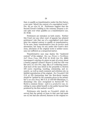 24
that, to qualify as transformative under the first factor,
a use must “alter[] the content of a copyrighted work.”
Pet. 16; see also id. 18. Petitioners suggest that the
Second Circuit’s holding to the contrary deepens a cir-
cuit split over what qualifies as a transformative use.
Id. 19-22.
Petitioners are mistaken on both counts. Neither
this Court nor any other court of appeals has adopted
petitioners’ rule that use of a copyrighted work must
alter the original content to qualify as transformative.
To be sure, many transformative uses do involve such
alterations, but many do not; under this Court’s deci-
sions, alteration of the original work is neither neces-
sary nor sufficient as a categorical matter.
Transformative uses may deploy the “unaltered
content” of the original. See, e.g., Nunez v. Caribbean
Int’l News Corp., 235 F.3d 18, 21-23 (1st Cir. 2000)
(newspaper’s copying of a photo as part of a story about
a beauty pageant winner’s fitness to hold her title was
fair use); see also Pet. App. 22a n.17 (collecting cases).
And most of the uses listed in the preamble to Section
107—news reporting, teaching, scholarship, and re-
search—as well as much comment and criticism rely on
faithful reproduction of the original. See Campbell, 510
U.S. at 578 (instructing that the first-factor inquiry
should be “guided by the examples given in the pream-
ble”); see also Sony, 464 U.S. at 478-479 (Blackmun, J.,
dissenting) (the uses recognized in Section 107 “re-
flect[] a common theme: each is a productive use, re-
sulting in some added benefit to the public beyond that
produced by the first author’s work”).
Petitioners rely heavily on Campbell, which ob-
served that the parody at issue in that case had made
use of, but had also altered, features in the original re-
 