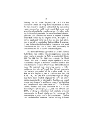 25
cording. See Pet. 18-19; Campbell, 510 U.S. at 579. But
Campbell—which at every turn emphasized the need
for fact-sensitive analysis unbounded by categorical
rules—imposed no rigid requirement that a use must
alter the original to be transformative. Certainly noth-
ing in Campbell precludes the use of unaltered content,
provided that the new use serves a purpose different
from that served by the original work. Campbell in-
volved an altered work, but it does not hold that altera-
tion of a work is essential or that providing dramatical-
ly new information is insufficient to make a new work
transformative (or that a work will necessarily be
transformative if it is altered from the original).
The Second Circuit’s application of the first fair use
factor in no way conflicts with the approaches taken by
other courts of appeals. In Kelly v. Arriba Soft Corp.,
336 F.3d 811 (9th Cir. 2003), for example, the Ninth
Circuit held that a search engine operator’s use of
“thumbnail” images in response to search queries was
transformative because it “serve[d] a different function
than [the original] use—improving access to infor-
mation on the internet”—and thus did not supersede
the “artistic expression” of the original work. Id. at
819; see also Perfect 10, Inc. v. Amazon.com, Inc., 508
F.3d 1146, 1165 (9th Cir. 2007) (“Although an image
may have been created originally to serve an enter-
tainment, aesthetic, or informative function … a search
engine puts images ‘in a different context’ so that they
are ‘transformed into a new creation.’”). The Fourth
Circuit reached the same conclusion in A.V. ex rel.
Vanderhye v. iParadigms, LLC, 562 F.3d 630 (4th Cir.
2009), involving a defendant that digitally archived
manuscripts to detect plagiarism by comparing the
manuscripts to other works in its database. Finding
that the defendant’s service “had an entirely different
 