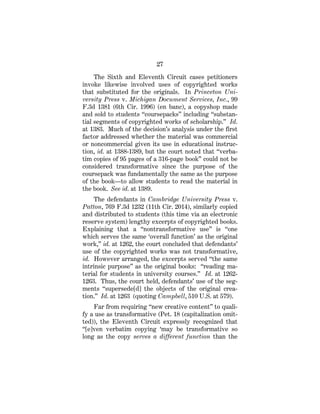 27
The Sixth and Eleventh Circuit cases petitioners
invoke likewise involved uses of copyrighted works
that substituted for the originals. In Princeton Uni-
versity Press v. Michigan Document Services, Inc., 99
F.3d 1381 (6th Cir. 1996) (en banc), a copyshop made
and sold to students “coursepacks” including “substan-
tial segments of copyrighted works of scholarship.” Id.
at 1383. Much of the decision’s analysis under the first
factor addressed whether the material was commercial
or noncommercial given its use in educational instruc-
tion, id. at 1388-1389, but the court noted that “verba-
tim copies of 95 pages of a 316-page book” could not be
considered transformative since the purpose of the
coursepack was fundamentally the same as the purpose
of the book—to allow students to read the material in
the book. See id. at 1389.
The defendants in Cambridge University Press v.
Patton, 769 F.3d 1232 (11th Cir. 2014), similarly copied
and distributed to students (this time via an electronic
reserve system) lengthy excerpts of copyrighted books.
Explaining that a “nontransformative use” is “one
which serves the same ‘overall function’ as the original
work,” id. at 1262, the court concluded that defendants’
use of the copyrighted works was not transformative,
id. However arranged, the excerpts served “the same
intrinsic purpose” as the original books: “reading ma-
terial for students in university courses.” Id. at 1262-
1263. Thus, the court held, defendants’ use of the seg-
ments “supersede[d] the objects of the original crea-
tion.” Id. at 1263 (quoting Campbell, 510 U.S. at 579).
Far from requiring “new creative content” to quali-
fy a use as transformative (Pet. 18 (capitalization omit-
ted)), the Eleventh Circuit expressly recognized that
“[e]ven verbatim copying ‘may be transformative so
long as the copy serves a different function than the
 