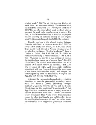 28
original work,’” 769 F.3d at 1262 (quoting Perfect 10,
508 F.3d at 1165 (emphasis added)). The Fourth Circuit
has noted the same point. See iParadigms, 562 F.3d at
639 (“The use of a copyrighted work need not alter or
augment the work to be transformative in nature. Ra-
ther, it can be transformative in function or purpose
without altering or actually adding to the original
work.”). No court of appeals has held to the contrary.
Equally spurious is the alleged tension between
this case and Kienitz v. Sconnie Nation LLC, 766 F.3d
756 (7th Cir. 2014), cert. denied, 135 S. Ct. 1555 (2015).
True, the Seventh Circuit in Kienitz criticized what it
perceived as the Second Circuit’s “exclusive[]” focus in
Cariou v. Prince, 714 F.3d 694 (2d Cir. 2013), on
“whether something is ‘transformative.’” 766 F.3d at
758. Whatever the merits of that critique of Cariou,
the decision here has no such “myopic focus” (Pet. 31).
Like Kienitz, the opinion below makes clear that all of
Section 107’s factors “are to be explored.” Pet. App.
17a; see supra at 14-23. And both courts emphasize
(consistent with this Court’s decisions) the importance
of the fourth factor (market impact) and analyze that
factor separately from the first factor. Compare Pet.
App. 18a with Kienitz, 766 F.3d at 758.
Although the two courts of appeals diverge in their
shorthand to describe permissible secondary uses—
with the Seventh Circuit preferring “comple-
ment[ary],” Kienitz, 766 F.3d at 758, and the Second
Circuit favoring the traditional “transformative,” Pet.
App. 23a-24a n.18—the distinction is largely a matter of
locution rather than substance. Indeed, the decision
below recognized that “[t]he word ‘transformative’
cannot be taken too literally as a sufficient key to un-
derstanding the elements of fair use,” but rather should
be understood as “a suggestive symbol for a complex
 