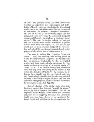 31
at 1386. The question before the Sixth Circuit was
whether the copyshop’s use—reproduction and distri-
bution of lengthy excerpts substituting for the original
works, see id. at 1389-1390—was a fair use because of
its customers’ (the students’) “nonprofit educational”
end use, id. at 1389 (“The defendants argue that the
copying at issue here would be considered ‘nonprofit
educational’ if done by the students or professors them-
selves.”). The court declined to endorse the “proposi-
tion that it would be fair use for the students or profes-
sors to make their own copies,” id., but held, in any
event, that the copyshop could not justify its reproduc-
tion and sale of the copyrighted materials based on the
purported educational uses of its customers, id.
This case is nothing like Princeton University
Press. There, the copyshop was making copies of
works for distribution to the public—to students who
had no previous relationship to the copyrighted
works—and those copies clearly substituted for stu-
dents’ purchase or borrowing of the original works. Cf.
Aereo, 134 S. Ct. at 2510 (stressing that individuals
“who lack any prior relationship to the works” do fall
within the definition of “public”). By contrast, the li-
braries here already own the copyrighted materials,
and Google simply provides the libraries the technical
capacity to make digital copies for their own fair and
other non-infringing uses, not to be read as substitutes
for the original books. Pet. App. 51a.
Google’s sharing of the digital scans with their
hardcopy owners thus does not “usurp[] the authors’
market for digital copies of their books.” Pet. 34. As
explained above, Google Books, unlike the Princeton
copyshop, is not supplying materials that customers
might otherwise buy. Moreover, the agreement be-
tween Google and participating libraries expressly lim-
 