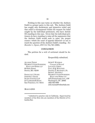 33
Nothing in this case turns on whether the Authors
Guild is a proper party to this suit. The Authors Guild
has sought only declaratory and injunctive relief, and
that relief is encompassed within the request for relief
sought by the individual petitioners, who have Article
III standing in this case. Given that the individual peti-
tioners do have standing to raise all the arguments that
the Authors Guild would seek to raise, the proper
course—which the court of appeals followed—is not to
reach the question of the Authors Guild’s standing. See
Bowsher v. Synar, 478 U.S. 714, 721 (1986).
CONCLUSION
The petition for a writ of certiorari should be de-
nied.
Respectfully submitted.
ALLISON TRZOP
WILMER CUTLER PICKERING
HALE AND DORR LLP
60 State Street
Boston, MA 02109
DARALYN J. DURIE
JOSEPH C. GRATZ
DURIE TANGRI LLP
217 Leidesdorff Street
San Francisco, CA 94111
SETH P. WAXMAN
Counsel of Record
LOUIS R. COHEN
PAUL R.Q. WOLFSON
DANIEL P. KEARNEY, JR.
BETH C. NEITZEL*
WILMER CUTLER PICKERING
HALE AND DORR LLP
1875 Pennsylvania Ave., NW
Washington, DC 20006
(202) 663-6000
seth.waxman@wilmerhale.com
MARCH 2016
_____________
* Admitted to practice only in California. Supervised by
members of the firm who are members of the District of Co-
lumbia Bar.
 