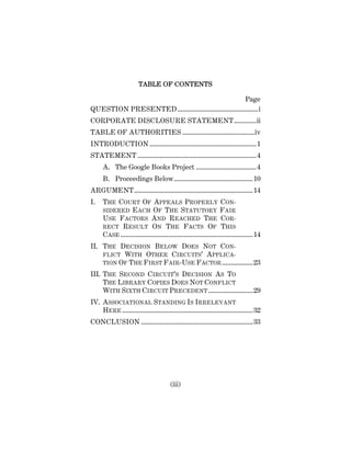 (iii)
TABLE OF CONTENTS
Page
QUESTION PRESENTED...............................................i
CORPORATE DISCLOSURE STATEMENT.............ii
TABLE OF AUTHORITIES ..........................................iv
INTRODUCTION ..............................................................1
STATEMENT .....................................................................4
A. The Google Books Project ...................................4
B. Proceedings Below..............................................10
ARGUMENT.....................................................................14
I. THE COURT OF APPEALS PROPERLY CON-
SIDERED EACH OF THE STATUTORY FAIR
USE FACTORS AND REACHED THE COR-
RECT RESULT ON THE FACTS OF THIS
CASE .............................................................................14
II. THE DECISION BELOW DOES NOT CON-
FLICT WITH OTHER CIRCUITS’ APPLICA-
TION OF THE FIRST FAIR-USE FACTOR..................23
III. THE SECOND CIRCUIT’S DECISION AS TO
THE LIBRARY COPIES DOES NOT CONFLICT
WITH SIXTH CIRCUIT PRECEDENT..........................29
IV. ASSOCIATIONAL STANDING IS IRRELEVANT
HERE ............................................................................32
CONCLUSION .................................................................33
 