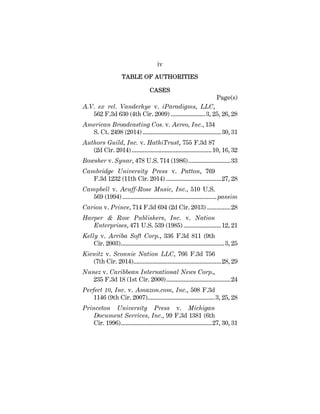 iv
TABLE OF AUTHORITIES
CASES
Page(s)
A.V. ex rel. Vanderhye v. iParadigms, LLC,
562 F.3d 630 (4th Cir. 2009) ......................3, 25, 26, 28
American Broadcasting Cos. v. Aereo, Inc., 134
S. Ct. 2498 (2014) ..................................................30, 31
Authors Guild, Inc. v. HathiTrust, 755 F.3d 87
(2d Cir. 2014)...................................................10, 16, 32
Bowsher v. Synar, 478 U.S. 714 (1986)...........................33
Cambridge University Press v. Patton, 769
F.3d 1232 (11th Cir. 2014) ...................................27, 28
Campbell v. Acuff-Rose Music, Inc., 510 U.S.
569 (1994)............................................................passim
Cariou v. Prince, 714 F.3d 694 (2d Cir. 2013) ...............28
Harper & Row Publishers, Inc. v. Nation
Enterprises, 471 U.S. 539 (1985) ........................12, 21
Kelly v. Arriba Soft Corp., 336 F.3d 811 (9th
Cir. 2003)..................................................................3, 25
Kienitz v. Sconnie Nation LLC, 766 F.3d 756
(7th Cir. 2014)........................................................28, 29
Nunez v. Caribbean International News Corp.,
235 F.3d 18 (1st Cir. 2000).........................................24
Perfect 10, Inc. v. Amazon.com, Inc., 508 F.3d
1146 (9th Cir. 2007)...........................................3, 25, 28
Princeton University Press v. Michigan
Document Services, Inc., 99 F.3d 1381 (6th
Cir. 1996)..........................................................27, 30, 31
 