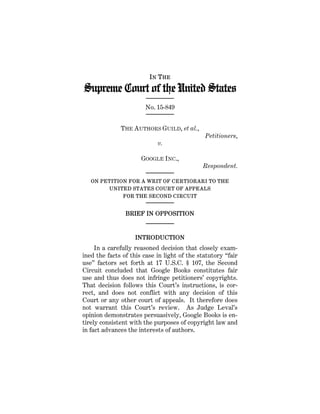 IN THE
Supreme Court of the United States
No. 15-849
THE AUTHORS GUILD, et al.,
Petitioners,
v.
GOOGLE INC.,
Respondent.
ON PETITION FOR A WRIT OF CERTIORARI TO THE
UNITED STATES COURT OF APPEALS
FOR THE SECOND CIRCUIT
BRIEF IN OPPOSITION
INTRODUCTION
In a carefully reasoned decision that closely exam-
ined the facts of this case in light of the statutory “fair
use” factors set forth at 17 U.S.C. § 107, the Second
Circuit concluded that Google Books constitutes fair
use and thus does not infringe petitioners’ copyrights.
That decision follows this Court’s instructions, is cor-
rect, and does not conflict with any decision of this
Court or any other court of appeals. It therefore does
not warrant this Court’s review. As Judge Leval’s
opinion demonstrates persuasively, Google Books is en-
tirely consistent with the purposes of copyright law and
in fact advances the interests of authors.
 