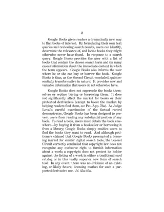 2
Google Books gives readers a dramatically new way
to find books of interest. By formulating their own text
queries and reviewing search results, users can identify,
determine the relevance of, and locate books they might
otherwise never have found. In response to a search
query, Google Books provides the user with a list of
books that contain the chosen search term and (in many
cases) information about the immediate context in which
the term appears. Google Books also informs the user
where he or she can buy or borrow the book. Google
Books is thus, as the Second Circuit concluded, quintes-
sentially transformative in nature: It provides new and
valuable information that users do not otherwise have.
Google Books does not supersede the books them-
selves or replace buying or borrowing them. It does
not significantly affect the market for books or their
protected derivatives (except to boost the market by
helping readers find them, see Pet. App. 76a). As Judge
Leval’s careful examination of the factual record
demonstrates, Google Books has been designed to pre-
vent users from reading any substantial portion of any
book. To read a book, users must obtain the book else-
where—by buying it from a bookseller or borrowing it
from a library; Google Books simply enables users to
find the books they want to read. And although peti-
tioners claimed that Google Books preempted a licens-
ing market for similar digital search tools, the Second
Circuit correctly concluded that copyright law does not
recognize any exclusive right to furnish information
about a work; a copyright does not protect its holder
against the listing of a work in either a traditional card
catalog or in this vastly superior new form of search
tool. In any event, there was no evidence of an exist-
ing, or likely future, licensing market for such a pur-
ported derivative use. Id. 45a-46a.
 